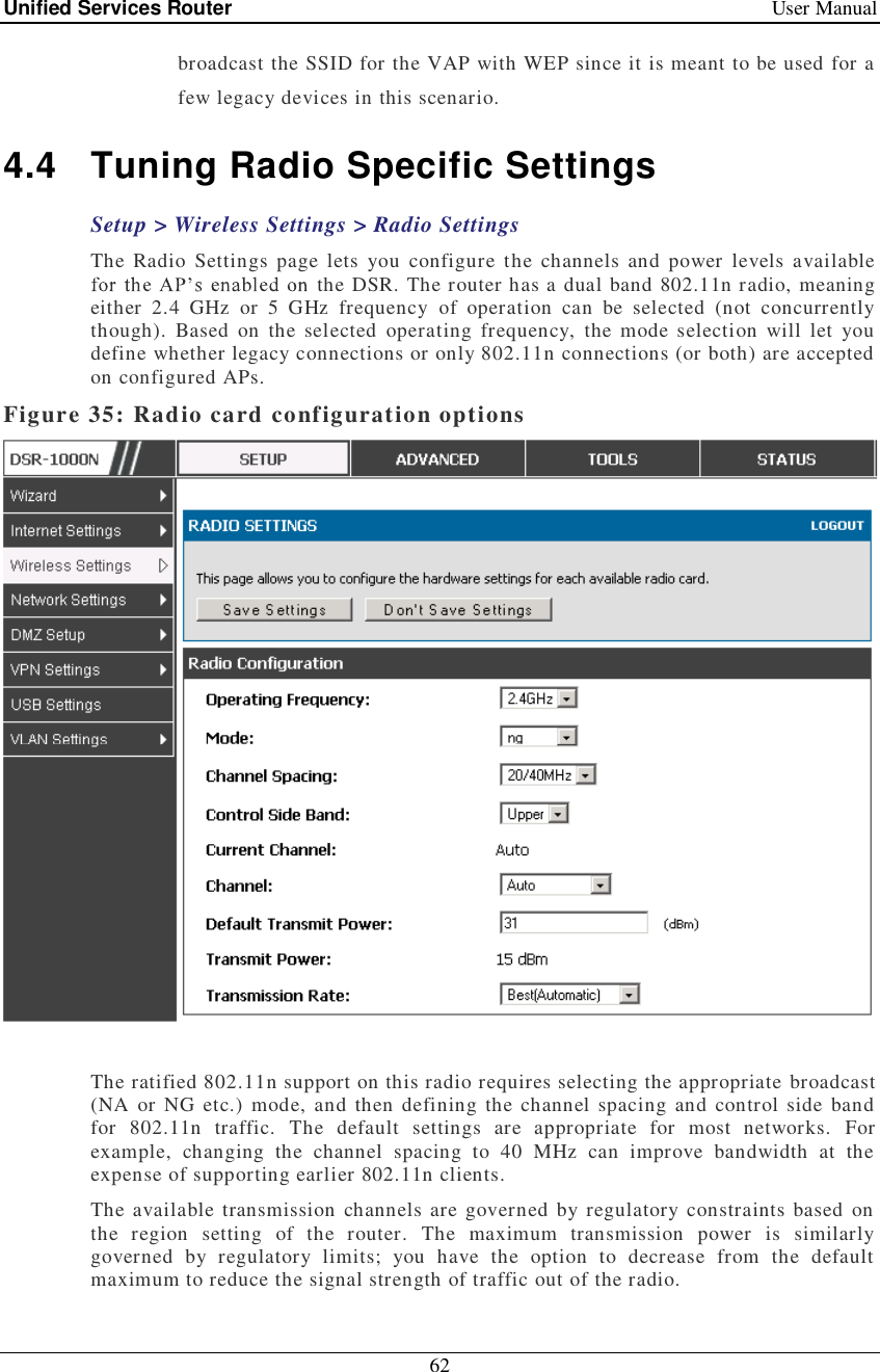 Unified Services Router   User Manual 62  broadcast the SSID for the VAP with WEP since it is meant to be used for a few legacy devices in this scenario. 4.4 Tuning Radio Specific Settings Setup &gt; Wireless Settings &gt; Radio Settings  The Radio Settings page lets you configure the channels and power levels available the DSR. The router has a dual band 802.11n radio, meaning either 2.4 GHz or 5 GHz frequency of operation can be selected (not concurrently though). Based on the selected operating frequency, the mode selection will let you define whether legacy connections or only 802.11n connections (or both) are accepted on configured APs.  Figure 35: Radio card configuration options   The ratified 802.11n support on this radio requires selecting the appropriate broadcast (NA or NG etc.) mode, and then defining the channel spacing and control side band for 802.11n traffic. The default settings are appropriate for most networks. For example, changing the channel spacing to 40 MHz can improve bandwidth at the expense of supporting earlier 802.11n clients.  The available transmission channels are governed by regulatory constraints based on the region setting of the router. The maximum transmission power is similarly governed by regulatory limits; you have the option to decrease from the default maximum to reduce the signal strength of traffic out of the radio.  