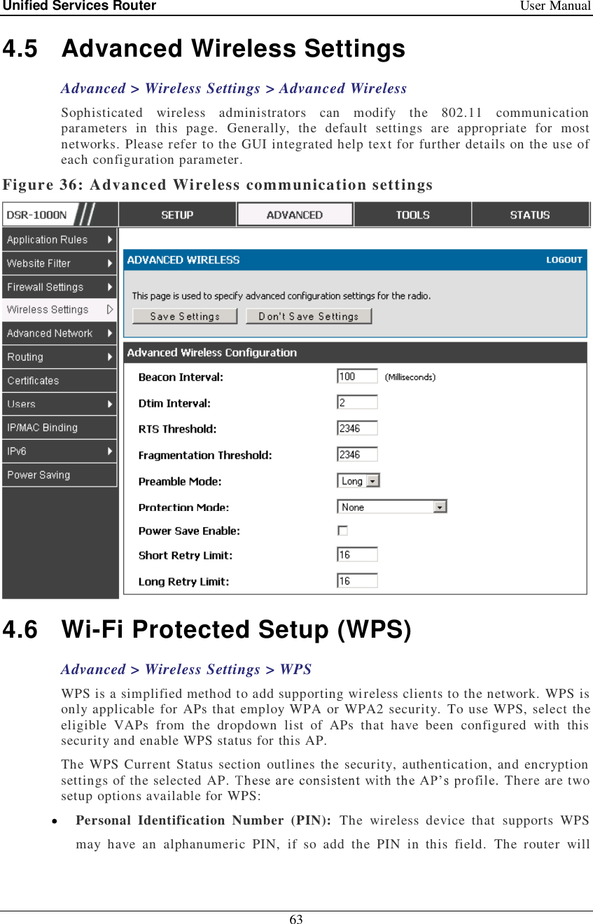 Unified Services Router   User Manual 63  4.5 Advanced Wireless Settings Advanced &gt; Wireless Settings &gt; Advanced Wireless Sophisticated wireless administrators can modify the 802.11 communication parameters in this page. Generally, the default settings are appropriate for most networks. Please refer to the GUI integrated help text for further details on the use of each configuration parameter.  Figure 36: Advanced Wireless communication settings  4.6 Wi-Fi Protected Setup (WPS) Advanced &gt; Wireless Settings &gt; WPS WPS is a simplified method to add supporting wireless clients to the network. WPS is only applicable for APs that employ WPA or WPA2 security. To use WPS, select the eligible VAPs from the dropdown list of APs that have been configured with this security and enable WPS status for this AP.  The WPS Current Status section outlines the security, authentication, and encryption settings of the selected AP.   There are two setup options available for WPS:  Personal Identification Number (PIN): The wireless device that supports WPS may have an alphanumeric PIN, if so add the PIN in this field. The router will 