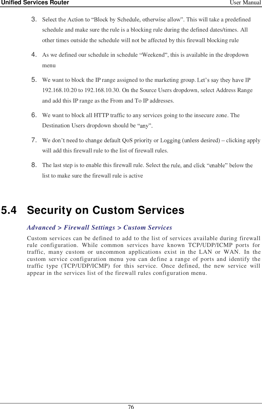 Unified Services Router   User Manual 76  3.  S This will take a predefined schedule and make sure the rule is a blocking rule during the defined dates/times. All other times outside the schedule will not be affected by this firewall blocking rule 4.  As we defined our schedule in schedule  Weekend , this is available in the dropdown menu  5.  We want to block the IP range assigned to the marketing group. 192.168.10.20 to 192.168.10.30. On the Source Users dropdown, select Address Range and add this IP range as the From and To IP addresses.  6.  We want to block all HTTP traffic to any services going to the insecure zone. The Destination Users dropdown should be   7.  We d  clicking apply will add this firewall rule to the list of firewall rules.  8.  The last step is to enable this firewall rule. Select list to make sure the firewall rule is active  5.4 Security on Custom Services Advanced &gt; Firewall Settings &gt; Custom Services Custom services can be defined to add to the list of services available during firewall rule configuration. While common services have known TCP/UDP/ICMP ports for traffic, many custom or uncommon applications exist in the LAN or WAN. In the custom service configuration menu you can define a range of ports and identify the traffic type (TCP/UDP/ICMP) for this service. Once defined, the new service will appear in the services list of the firewall rules configuration menu.   