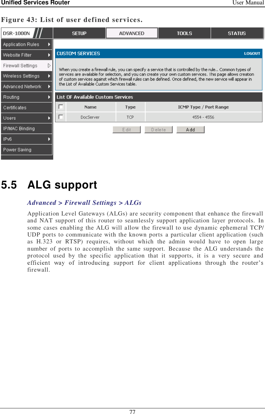 Unified Services Router   User Manual 77  Figure 43: List of user defined services.   5.5 ALG support Advanced &gt; Firewall Settings &gt; ALGs Application Level Gateways (ALGs) are security component that enhance the firewall and NAT support of this router to seamlessly support application layer protocols. In some cases enabling the ALG will allow the firewall to use dynamic ephemeral TCP/ UDP ports to communicate with the known ports a particular client application (such as H.323 or RTSP) requires, without which the admin would have to open large number of ports to accomplish the same support. Because the ALG understands the protocol used by the specific application that it supports, it is a very secure and firewall.  