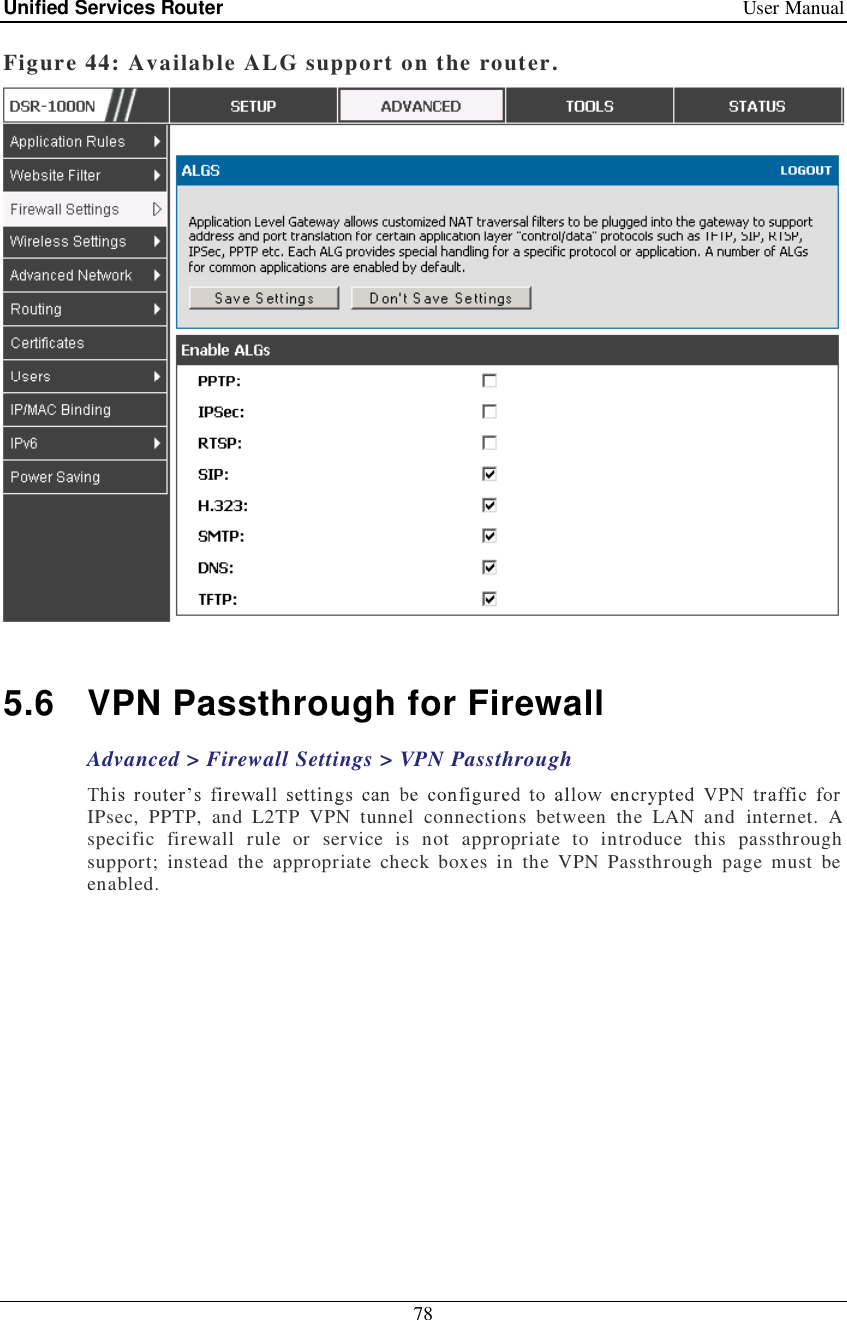 Unified Services Router   User Manual 78  Figure 44: Available ALG support on the router.   5.6 VPN Passthrough for Firewall Advanced &gt; Firewall Settings &gt; VPN Passthrough IPsec, PPTP, and L2TP VPN tunnel connections between the LAN and internet. A specific firewall rule or service is not appropriate to introduce this passthrough support; instead the appropriate check boxes in the VPN Passthrough page must be enabled.  