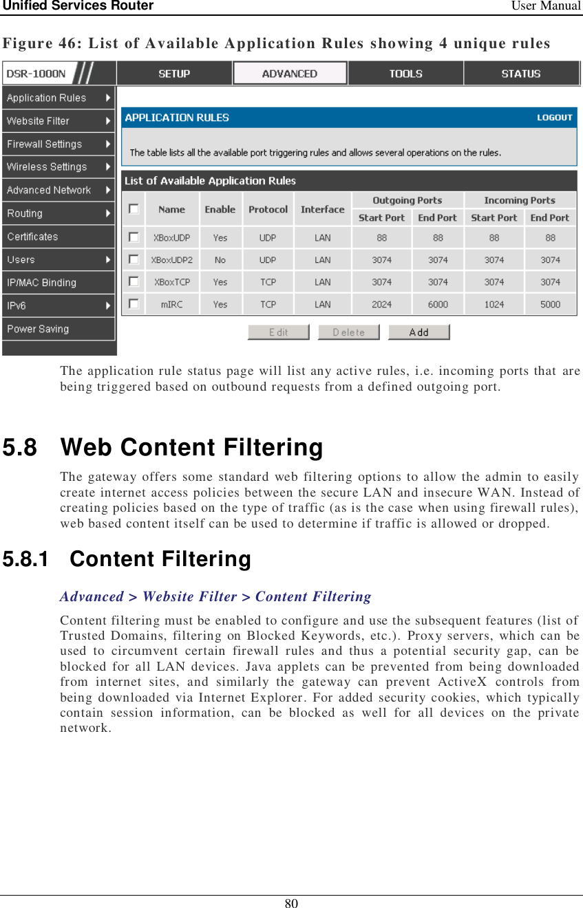 Unified Services Router   User Manual 80  Figure 46: List of Available Application Rules showing 4 unique rules  The application rule status page will list any active rules, i.e. incoming ports that are being triggered based on outbound requests from a defined outgoing port.   5.8 Web Content Filtering The gateway offers some standard web filtering options to allow the admin to easily create internet access policies between the secure LAN and insecure WAN. Instead of creating policies based on the type of traffic (as is the case when using firewall rules), web based content itself can be used to determine if traffic is allowed or dropped.  5.8.1 Content Filtering Advanced &gt; Website Filter &gt; Content Filtering Content filtering must be enabled to configure and use the subsequent features (list of Trusted Domains, filtering on Blocked Keywords, etc.). Proxy servers, which can be used to circumvent certain firewall rules and thus a potential security gap, can be blocked for all LAN devices. Java applets can be prevented from being downloaded from internet sites, and similarly the gateway can prevent ActiveX controls from being downloaded via Internet Explorer. For added security cookies, which typically contain session information, can be blocked as well for all devices on the private network. 