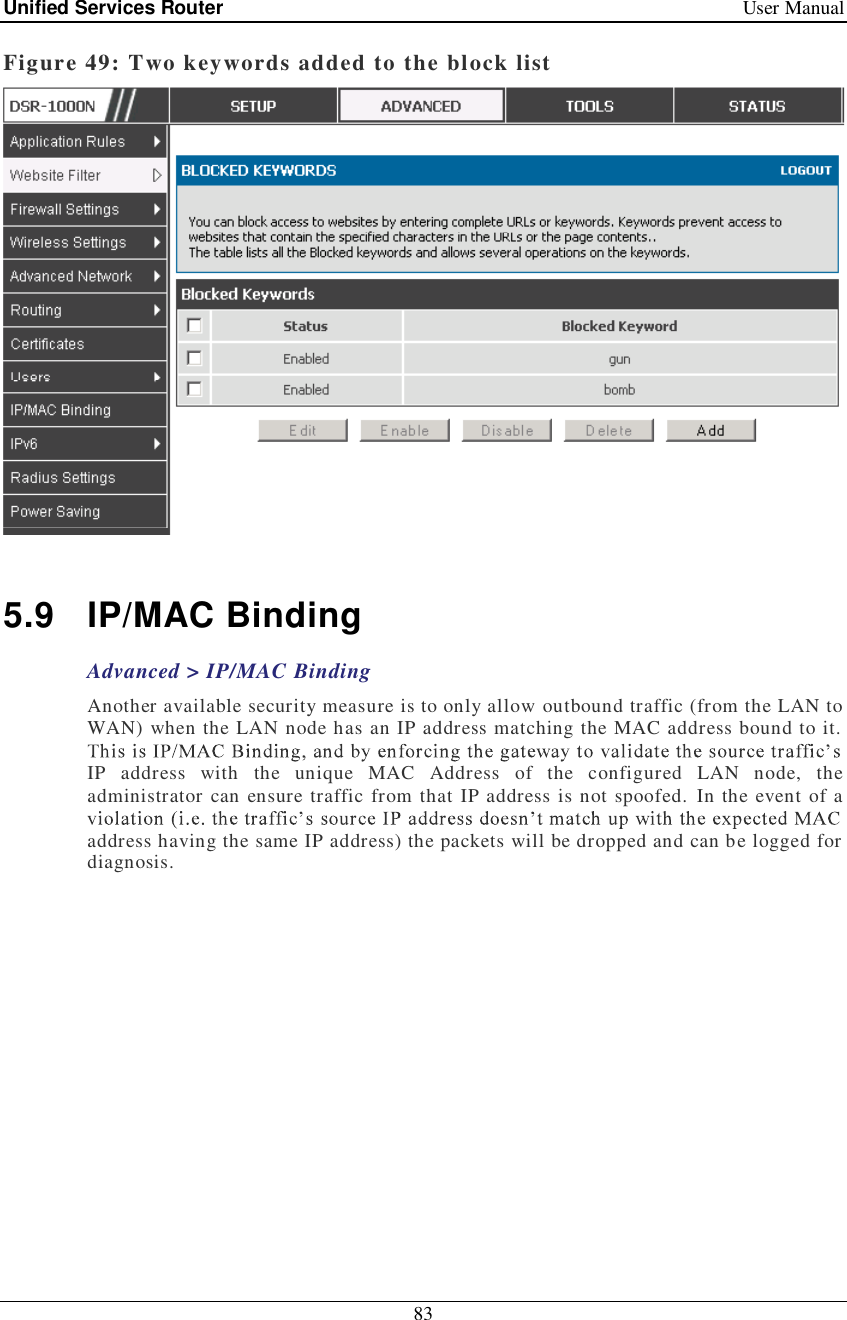 Unified Services Router   User Manual 83  Figure 49: Two keywords added to the block list   5.9 IP/MAC Binding Advanced &gt; IP/MAC Binding Another available security measure is to only allow outbound traffic (from the LAN to WAN) when the LAN node has an IP address matching the MAC address bound to it. IP address with the unique MAC Address of the configured LAN node, the administrator can ensure traffic from that IP address is not spoofed. In the event of a address having the same IP address) the packets will be dropped and can be logged for diagnosis.  