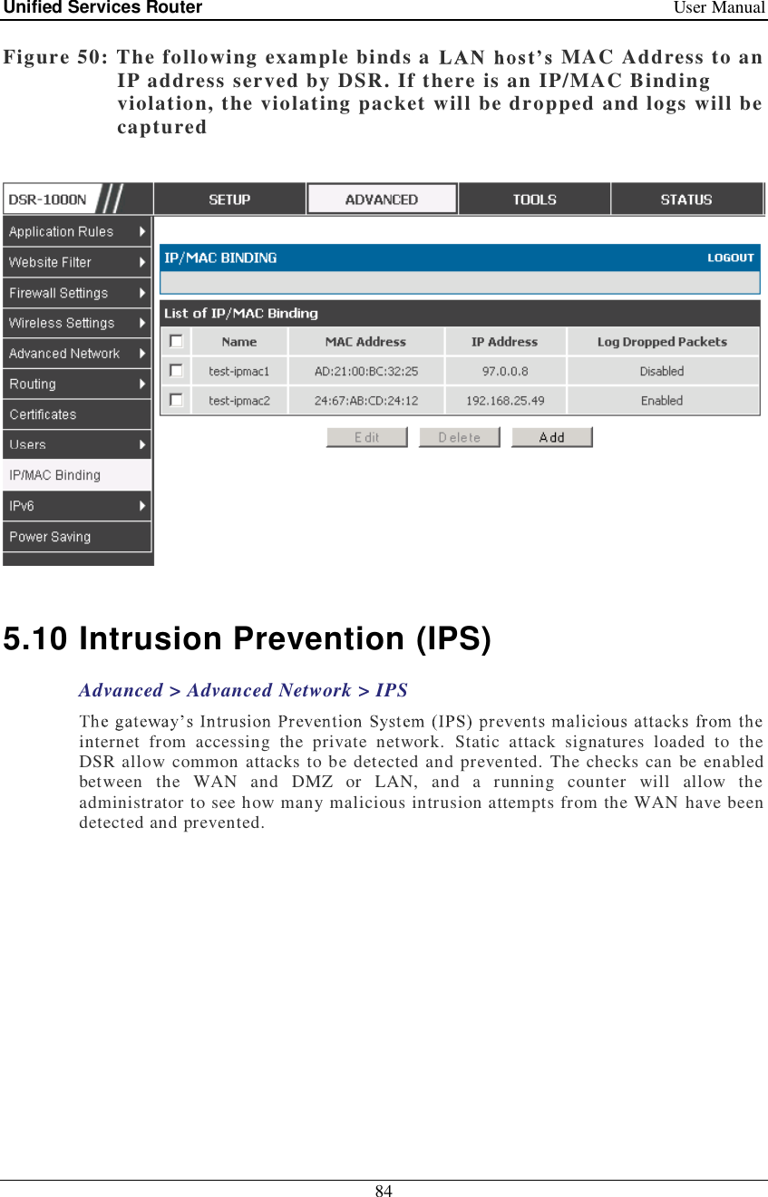 Unified Services Router   User Manual 84  Figure 50: The following example binds a   MAC Address to an IP address served by DSR. If there is an IP/MAC Binding violation, the violating packet will be dropped and logs will be captured    5.10 Intrusion Prevention (IPS) Advanced &gt; Advanced Network &gt; IPS internet from accessing the private network. Static attack signatures loaded to the DSR allow common attacks to be detected and prevented. The checks can be enabled between the WAN and DMZ or LAN, and a running counter will allow the administrator to see how many malicious intrusion attempts from the WAN have been detected and prevented.  