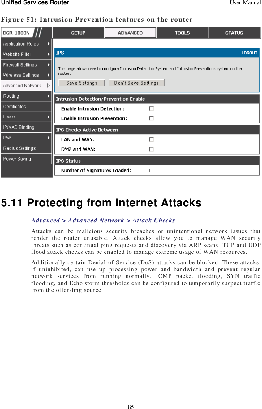 Unified Services Router   User Manual 85  Figure 51: Intrusion Prevention features on the router   5.11 Protecting from Internet Attacks Advanced &gt; Advanced Network &gt; Attack Checks Attacks can be malicious security breaches or unintentional network issues that render the router unusable. Attack checks allow you to manage WAN security threats such as continual ping requests and discovery via ARP scans. TCP and UDP flood attack checks can be enabled to manage extreme usage of WAN resources.  Additionally certain Denial-of-Service (DoS) attacks can be blocked. These attacks, if uninhibited, can use up processing power and bandwidth and prevent regular network services from running normally. ICMP packet flooding, SYN traffic flooding, and Echo storm thresholds can be configured to temporarily suspect traffic from the offending source.  