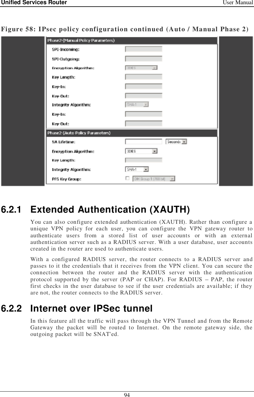 Unified Services Router   User Manual 94   Figure 58: IPsec policy configuration continued (Auto / Manual Phase 2)   6.2.1 Extended Authentication (XAUTH) You can also configure extended authentication (XAUTH). Rather than configure a unique VPN policy for each user, you can configure the VPN gateway router to authenticate users from a stored list of user accounts or with an external authentication server such as a RADIUS server. With a user database, user accounts created in the router are used to authenticate users.  With a configured RADIUS server, the router connects to a RADIUS server and passes to it the credentials that it receives from the VPN client. You can secure the connection between the router and the RADIUS server with the authentication protocol supported by the server (PAP or CHAP). For RADIUS   PAP, the router first checks in the user database to see if the user credentials are available; if they are not, the router connects to the RADIUS server.  6.2.2 Internet over IPSec tunnel In this feature all the traffic will pass through the VPN Tunnel and from the Remote Gateway the packet will be routed to Internet. On the remote gateway side, the outgoing packet will be SNAT&apos;ed.   