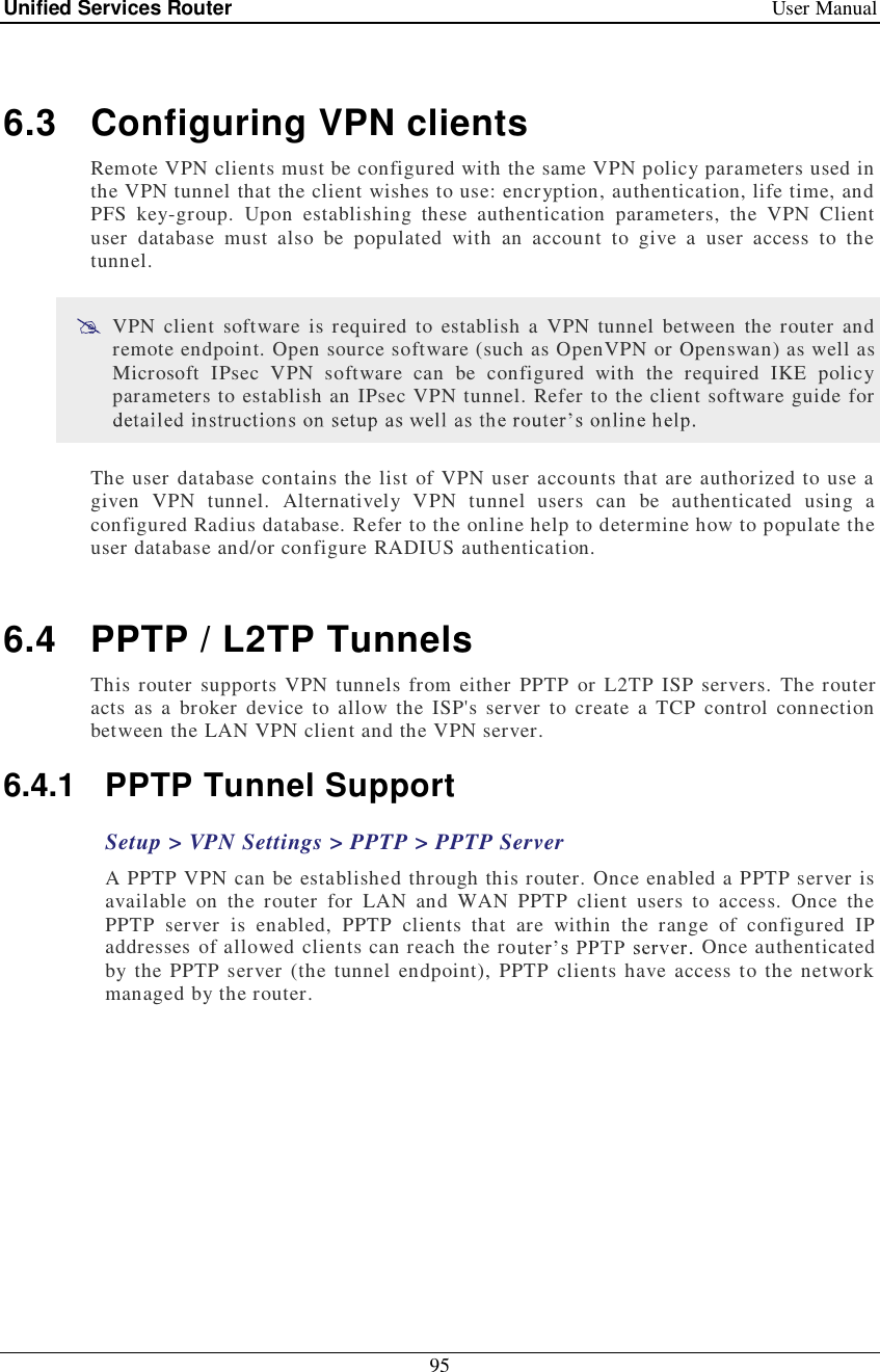 Unified Services Router   User Manual 95   6.3 Configuring VPN clients Remote VPN clients must be configured with the same VPN policy parameters used in the VPN tunnel that the client wishes to use: encryption, authentication, life time, and PFS key-group. Upon establishing these authentication parameters, the VPN Client user database must also be populated with an account to give a user access to the tunnel.   VPN client software is required to establish a VPN tunnel between the router and remote endpoint. Open source software (such as OpenVPN or Openswan) as well as Microsoft IPsec VPN software can be configured with the required IKE policy parameters to establish an IPsec VPN tunnel. Refer to the client software guide for  The user database contains the list of VPN user accounts that are authorized to use a given VPN tunnel. Alternatively VPN tunnel users can be authenticated using a configured Radius database. Refer to the online help to determine how to populate the user database and/or configure RADIUS authentication.   6.4 PPTP / L2TP Tunnels This router supports VPN tunnels from either PPTP or L2TP ISP servers. The router acts as a broker device to allow the ISP&apos;s server to create a TCP control connection between the LAN VPN client and the VPN server.  6.4.1 PPTP Tunnel Support Setup &gt; VPN Settings &gt; PPTP &gt; PPTP Server A PPTP VPN can be established through this router. Once enabled a PPTP server is available on the router for LAN and WAN PPTP client users to access. Once the PPTP server is enabled, PPTP clients that are within the range of configured IP addresses of allowed clients can reach the ro  Once authenticated by the PPTP server (the tunnel endpoint), PPTP clients have access to the network managed by the router.  