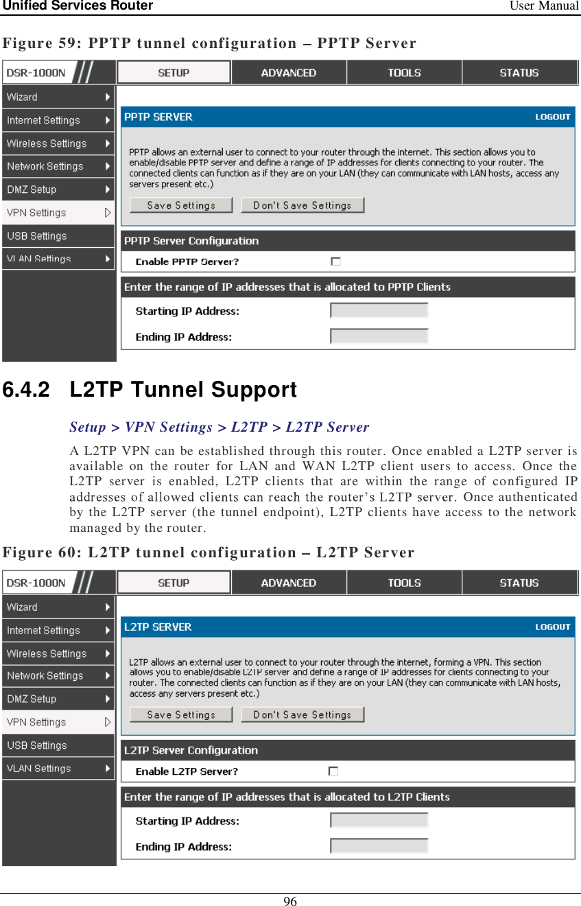 Unified Services Router   User Manual 96  Figure 59: PPTP tunnel configuration   PPTP Server  6.4.2 L2TP Tunnel Support Setup &gt; VPN Settings &gt; L2TP &gt; L2TP Server A L2TP VPN can be established through this router. Once enabled a L2TP server is available on the router for LAN and WAN L2TP client users to access. Once the L2TP server is enabled, L2TP clients that are within the range of configured IP  Once authenticated by the L2TP server (the tunnel endpoint), L2TP clients have access to the network managed by the router.  Figure 60: L2TP tunnel configuration   L2TP Server 