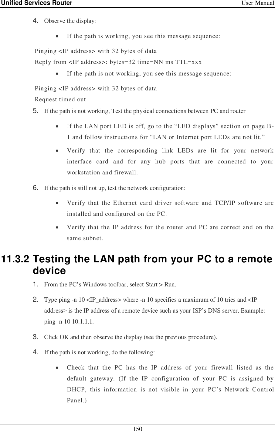 Unified Services Router    User Manual 150  4. Observe the display:  If the path is working, you see this message sequence:  Pinging &lt;IP address&gt; with 32 bytes of data  Reply from &lt;IP address&gt;: bytes=32 time=NN ms TTL=xxx  If the path is not working, you see this message sequence:  Pinging &lt;IP address&gt; with 32 bytes of data  Request timed out 5. If the path is not working, Test the physical connections between PC and router  If the LAN port LED is off, go to the ―LED displays‖ section on page B-1 and follow instructions for ―LAN or Internet port LEDs are not lit.‖  Verify  that  the  corresponding  link  LEDs  are  lit  for  your  network interface  card  and  for  any  hub  ports  that  are  connected  to  your workstation and firewall. 6. If the path is still not up, test the network configuration:  Verify  that  the  Ethernet  card  driver  software  and  TCP/IP  software  are installed and configured on the PC.  Verify  that  the  IP address  for  the router and  PC are correct  and  on  the same subnet. 11.3.2 Testing the LAN path from your PC to a remote device 1. From the PC‘s Windows toolbar, select Start &gt; Run. 2. Type ping -n 10 &lt;IP_address&gt; where -n 10 specifies a maximum of 10 tries and &lt;IP address&gt; is the IP address of a remote device such as your ISP‘s DNS server. Example: ping -n 10 10.1.1.1. 3. Click OK and then observe the display (see the previous procedure). 4. If the path is not working, do the following:  Check  that  the  PC  has  the  IP  address  of  your  firewall  listed  as  the default  gateway.  (If  the  IP  configuration  of  your  PC  is  assigned  by DHCP,  this  information  is  not  visible  in  your  PC‘s  Network  C ontrol Panel.) 