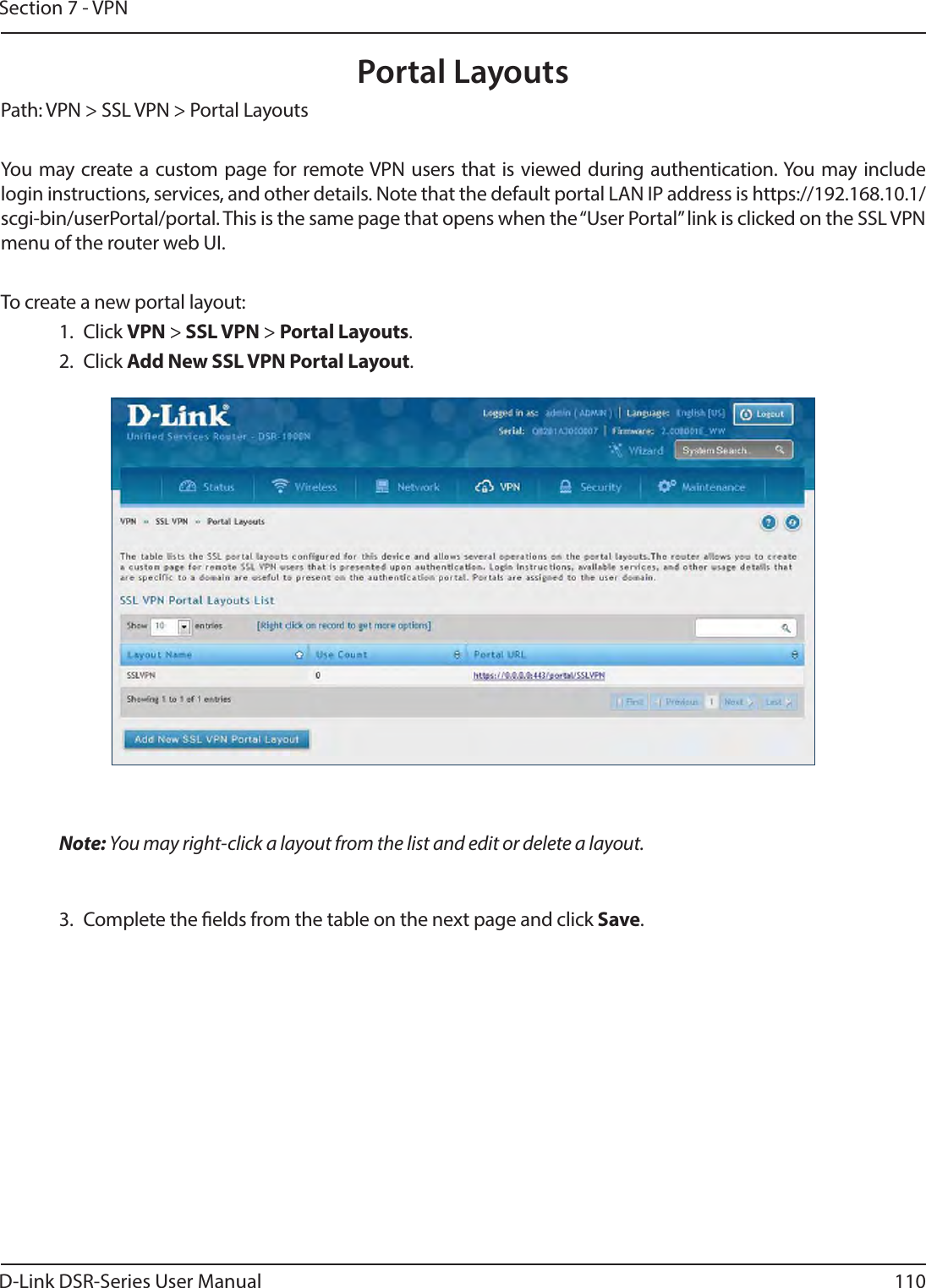 D-Link DSR-Series User Manual 110Section 7 - VPNPortal LayoutsPath: VPN &gt; SSL VPN &gt; Portal LayoutsYou may create a custom page for remote VPN users that is viewed during authentication. You may include login instructions, services, and other details. Note that the default portal LAN IP address is https://192.168.10.1/scgi-bin/userPortal/portal. This is the same page that opens when the “User Portal” link is clicked on the SSL VPN menu of the router web UI. To create a new portal layout:1. Click VPN &gt; SSL VPN &gt; Portal Layouts.2. Click Add New SSL VPN Portal Layout.Note: You may right-click a layout from the list and edit or delete a layout.3.  Complete the elds from the table on the next page and click Save.