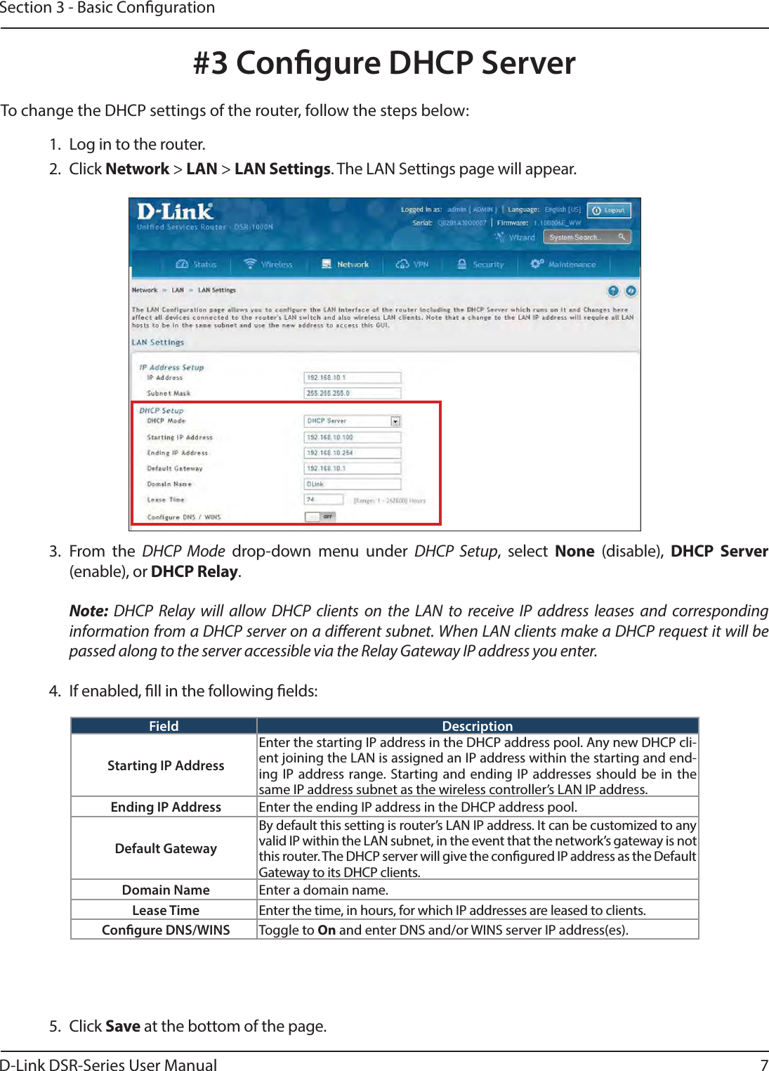 D-Link DSR-Series User Manual 7Section 3 - Basic Conguration#3 Congure DHCP Server1.  Log in to the router. 2. Click Network &gt; LAN &gt; LAN Settings. The LAN Settings page will appear.To change the DHCP settings of the router, follow the steps below:3. From the DHCP Mode drop-down menu under DHCP Setup, select None (disable), DHCP Server (enable), or DHCP Relay. Note: DHCP Relay will allow DHCP clients on the LAN to receive IP address leases and corresponding information from a DHCP server on a dierent subnet. When LAN clients make a DHCP request it will be passed along to the server accessible via the Relay Gateway IP address you enter.4.  If enabled, ll in the following elds:Field DescriptionStarting IP AddressEnter the starting IP address in the DHCP address pool. Any new DHCP cli-ent joining the LAN is assigned an IP address within the starting and end-ing IP address range. Starting and ending IP addresses should be in the same IP address subnet as the wireless controller’s LAN IP address.Ending IP Address Enter the ending IP address in the DHCP address pool.Default GatewayBy default this setting is router’s LAN IP address. It can be customized to any valid IP within the LAN subnet, in the event that the network’s gateway is not this router. The DHCP server will give the congured IP address as the Default Gateway to its DHCP clients.Domain Name Enter a domain name.Lease Time Enter the time, in hours, for which IP addresses are leased to clients.Congure DNS/WINS Toggle to On and enter DNS and/or WINS server IP address(es).5. Click Save at the bottom of the page.