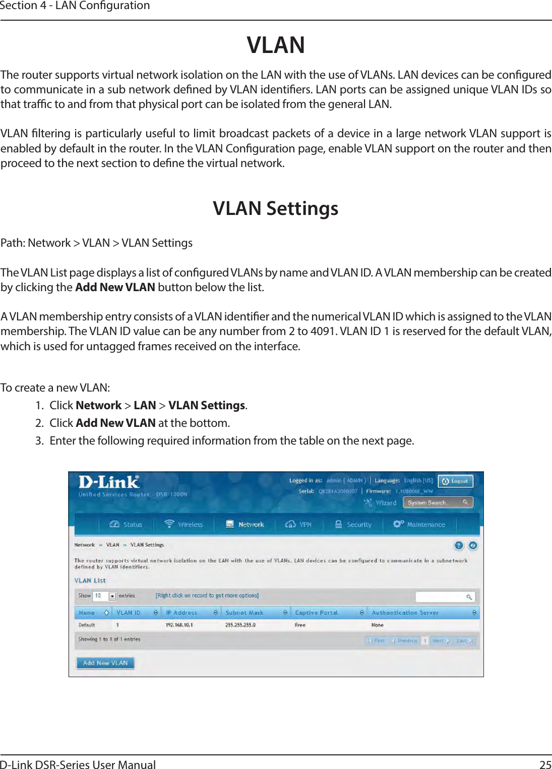 D-Link DSR-Series User Manual 25Section 4 - LAN CongurationVLANVLAN SettingsPath: Network &gt; VLAN &gt; VLAN SettingsThe VLAN List page displays a list of congured VLANs by name and VLAN ID. A VLAN membership can be created by clicking the Add New VLAN button below the list.A VLAN membership entry consists of a VLAN identier and the numerical VLAN ID which is assigned to the VLAN membership. The VLAN ID value can be any number from 2 to 4091. VLAN ID 1 is reserved for the default VLAN, which is used for untagged frames received on the interface.The router supports virtual network isolation on the LAN with the use of VLANs. LAN devices can be congured to communicate in a sub network dened by VLAN identiers. LAN ports can be assigned unique VLAN IDs so that trac to and from that physical port can be isolated from the general LAN.VLAN ltering is particularly useful to limit broadcast packets of a device in a large network VLAN support is enabled by default in the router. In the VLAN Conguration page, enable VLAN support on the router and then proceed to the next section to dene the virtual network. To create a new VLAN: 1. Click Network &gt; LAN &gt; VLAN Settings. 2. Click Add New VLAN at the bottom.3.  Enter the following required information from the table on the next page.