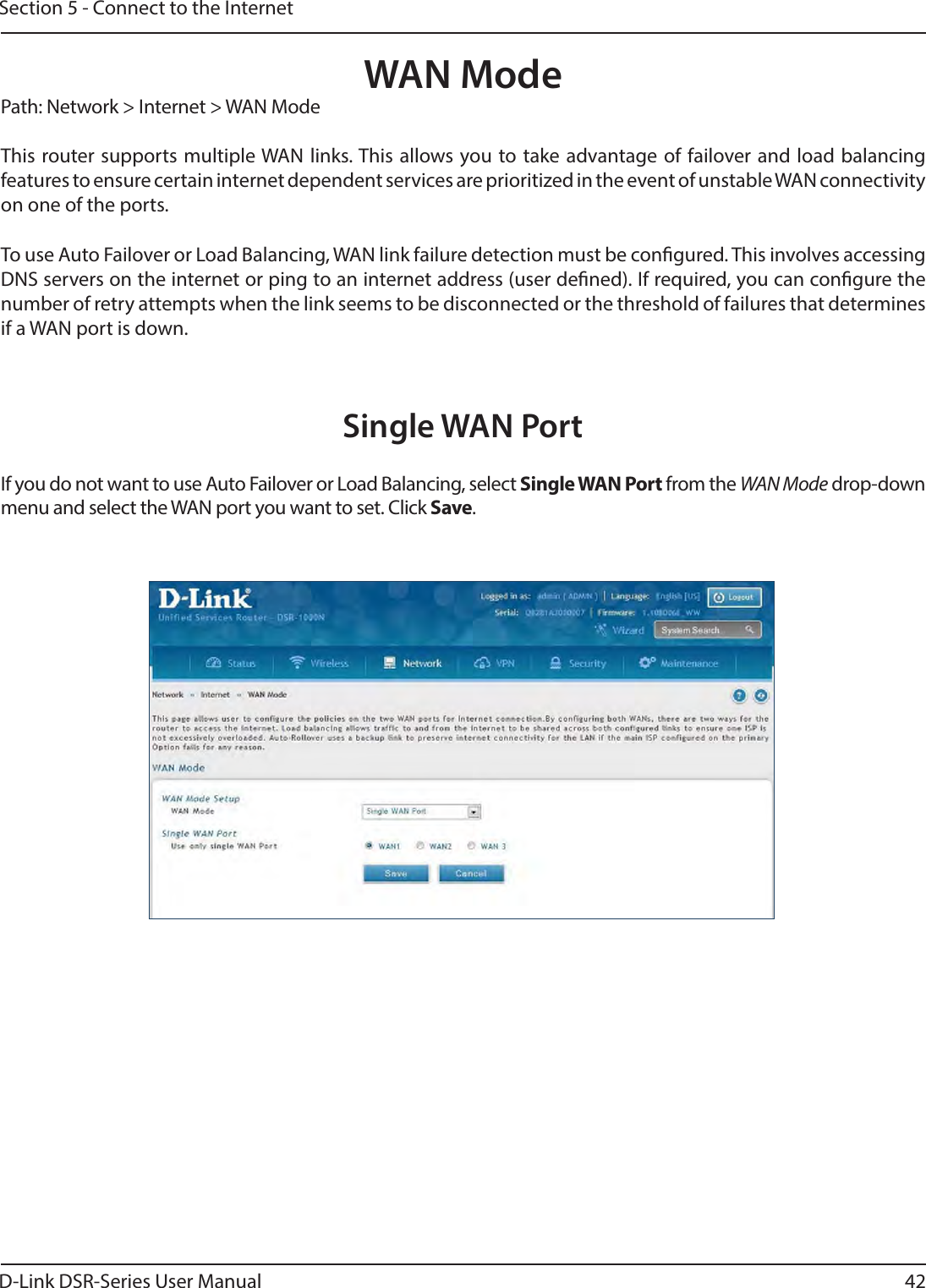 D-Link DSR-Series User Manual 42Section 5 - Connect to the InternetWAN ModeSingle WAN PortPath: Network &gt; Internet &gt; WAN ModeThis router supports multiple WAN links. This allows you to take advantage of failover and load balancing features to ensure certain internet dependent services are prioritized in the event of unstable WAN connectivity on one of the ports.To use Auto Failover or Load Balancing, WAN link failure detection must be congured. This involves accessing DNS servers on the internet or ping to an internet address (user dened). If required, you can congure the number of retry attempts when the link seems to be disconnected or the threshold of failures that determines if a WAN port is down.If you do not want to use Auto Failover or Load Balancing, select Single WAN Port from the WAN Mode drop-down menu and select the WAN port you want to set. Click Save.