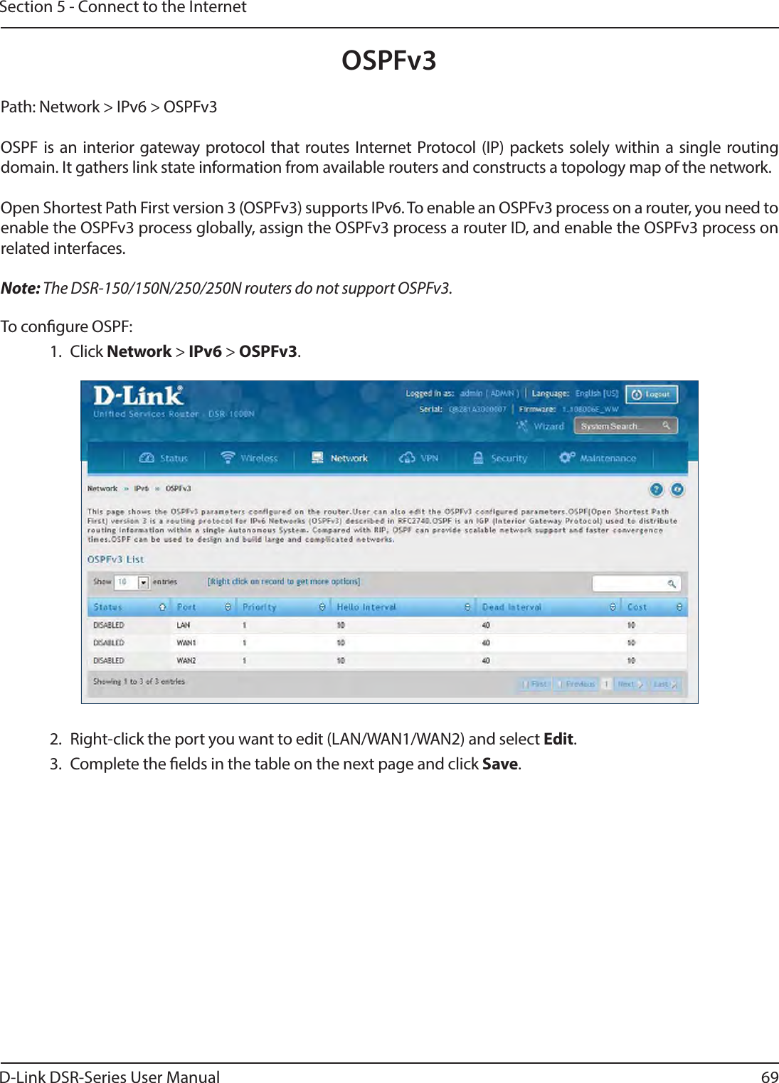 D-Link DSR-Series User Manual 69Section 5 - Connect to the InternetPath: Network &gt; IPv6 &gt; OSPFv3OSPF is an interior gateway protocol that routes Internet Protocol (IP) packets solely within a single routing domain. It gathers link state information from available routers and constructs a topology map of the network.Open Shortest Path First version 3 (OSPFv3) supports IPv6. To enable an OSPFv3 process on a router, you need to enable the OSPFv3 process globally, assign the OSPFv3 process a router ID, and enable the OSPFv3 process on related interfaces.Note: The DSR-150/150N/250/250N routers do not support OSPFv3.To congure OSPF:1. Click Network &gt; IPv6 &gt; OSPFv3.2.  Right-click the port you want to edit (LAN/WAN1/WAN2) and select Edit.3.  Complete the elds in the table on the next page and click Save.OSPFv3