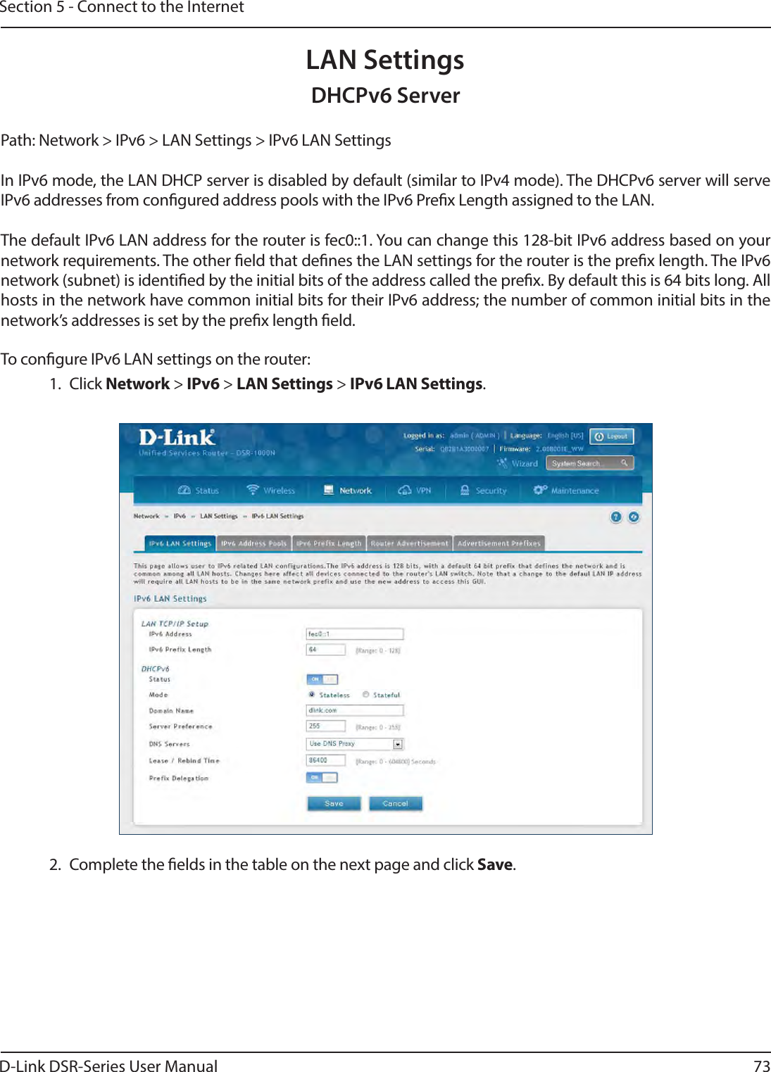 D-Link DSR-Series User Manual 73Section 5 - Connect to the InternetLAN SettingsPath: Network &gt; IPv6 &gt; LAN Settings &gt; IPv6 LAN SettingsIn IPv6 mode, the LAN DHCP server is disabled by default (similar to IPv4 mode). The DHCPv6 server will serve IPv6 addresses from congured address pools with the IPv6 Prex Length assigned to the LAN.The default IPv6 LAN address for the router is fec0::1. You can change this 128-bit IPv6 address based on your network requirements. The other eld that denes the LAN settings for the router is the prex length. The IPv6 network (subnet) is identied by the initial bits of the address called the prex. By default this is 64 bits long. All hosts in the network have common initial bits for their IPv6 address; the number of common initial bits in the network’s addresses is set by the prex length eld.To congure IPv6 LAN settings on the router:1. Click Network &gt; IPv6 &gt; LAN Settings &gt; IPv6 LAN Settings.2.  Complete the elds in the table on the next page and click Save.DHCPv6 Server