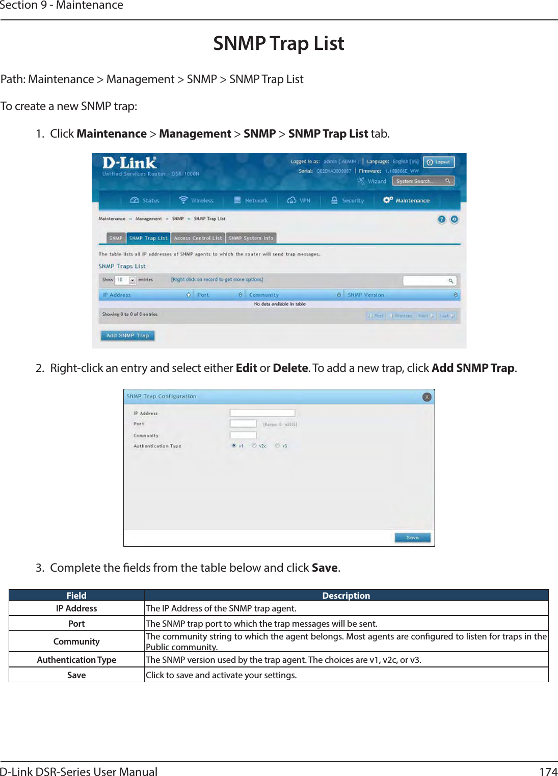 D-Link DSR-Series User Manual 174Section 9 - MaintenancePath: Maintenance &gt; Management &gt; SNMP &gt; SNMP Trap List To create a new SNMP trap:1. Click Maintenance &gt; Management &gt; SNMP &gt; SNMP Trap List tab.SNMP Trap List2.  Right-click an entry and select either Edit or Delete. To add a new trap, click Add SNMP Trap.3.  Complete the elds from the table below and click Save.Field DescriptionIP Address The IP Address of the SNMP trap agent.Port The SNMP trap port to which the trap messages will be sent.Community The community string to which the agent belongs. Most agents are congured to listen for traps in the Public community.Authentication Type The SNMP version used by the trap agent. The choices are v1, v2c, or v3.Save Click to save and activate your settings.