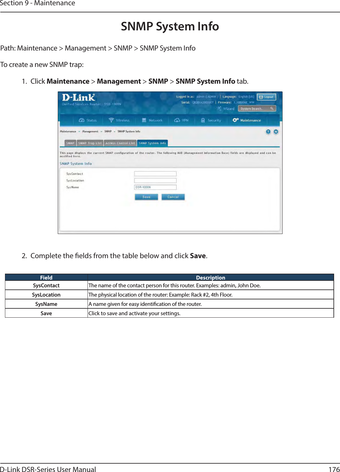 D-Link DSR-Series User Manual 176Section 9 - MaintenancePath: Maintenance &gt; Management &gt; SNMP &gt; SNMP System Info To create a new SNMP trap:1. Click Maintenance &gt; Management &gt; SNMP &gt; SNMP System Info tab.SNMP System Info2.  Complete the elds from the table below and click Save.Field DescriptionSysContact The name of the contact person for this router. Examples: admin, John Doe.SysLocation The physical location of the router: Example: Rack #2, 4th Floor.SysName A name given for easy identication of the router.Save Click to save and activate your settings.