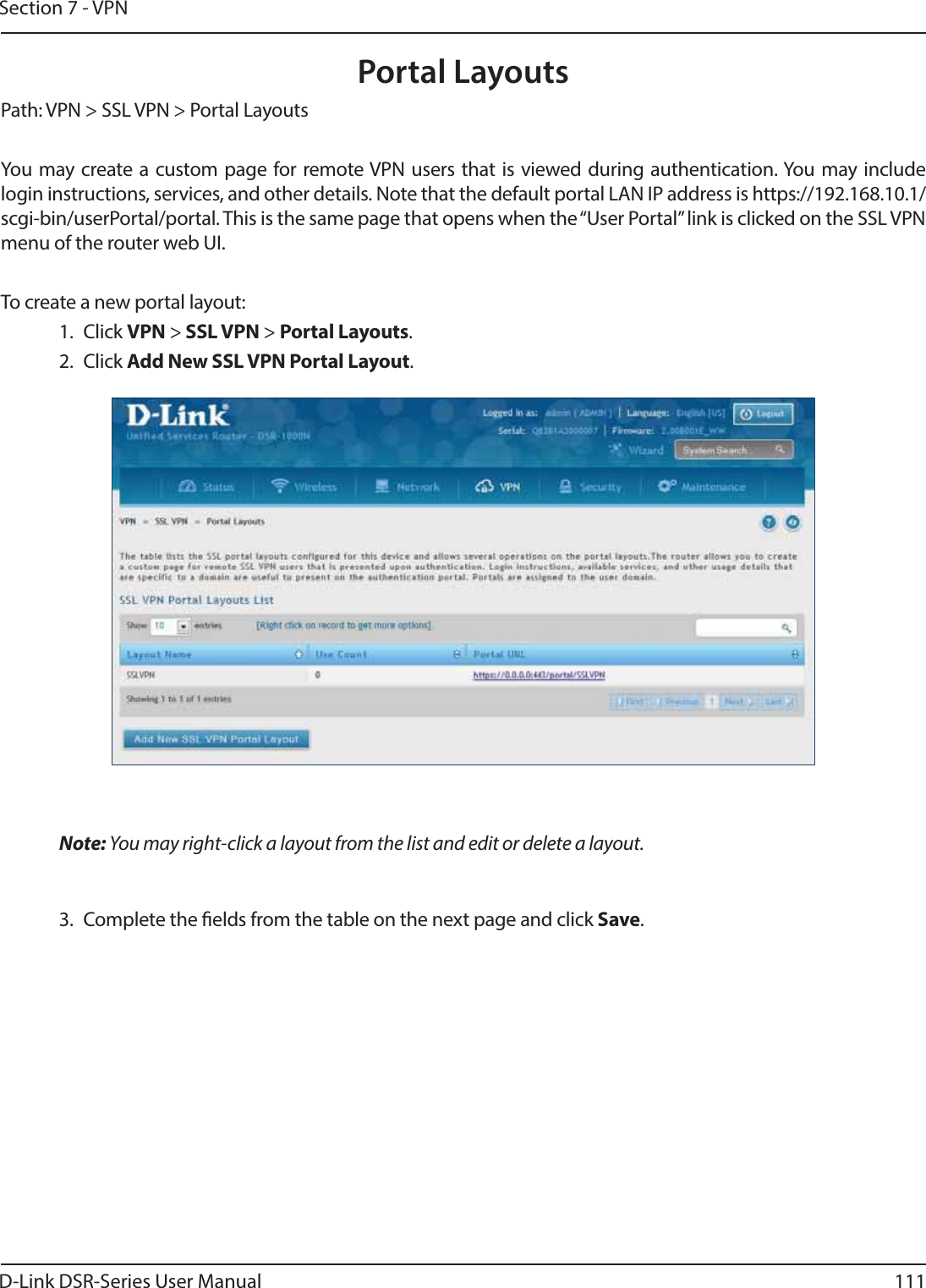 D-Link DSR-Series User Manual 111Section 7 - VPNPortal LayoutsPath: VPN &gt; SSL VPN &gt; Portal LayoutsYou may create a custom page for remote VPN users that is viewed during authentication. You may include login instructions, services, and other details. Note that the default portal LAN IP address is https://192.168.10.1/scgi-bin/userPortal/portal. This is the same page that opens when the “User Portal” link is clicked on the SSL VPN menu of the router web UI. To create a new portal layout:1. Click VPN &gt; SSL VPN &gt; Portal Layouts.2. Click Add New SSL VPN Portal Layout.Note: You may right-click a layout from the list and edit or delete a layout.3.  Complete the elds from the table on the next page and click Save.