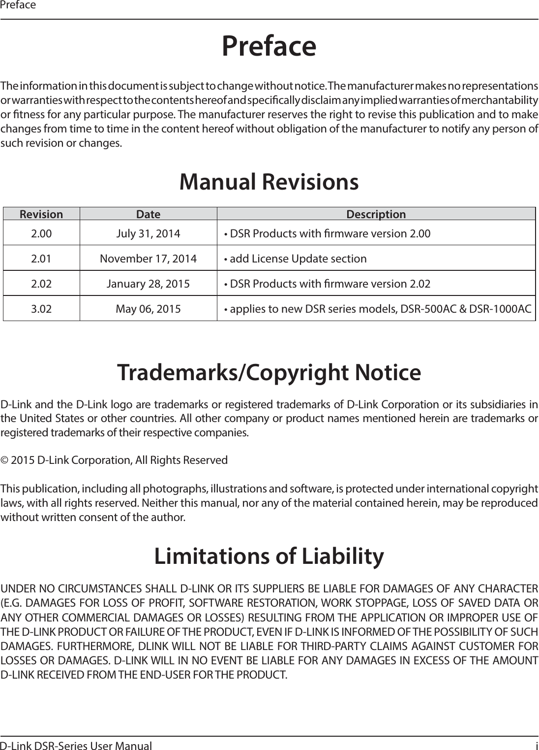 D-Link DSR-Series User Manual iThe information in this document is subject to change without notice. The manufacturer makes no representations or warranties with respect to the contents hereof and specically disclaim any implied warranties of merchantability or tness for any particular purpose. The manufacturer reserves the right to revise this publication and to make changes from time to time in the content hereof without obligation of the manufacturer to notify any person of such revision or changes.Manual RevisionsRevision Date Description2.00 July 31, 2014 • DSR Products with rmware version 2.002.01 November 17, 2014 • add License Update section 2.02 January 28, 2015 • DSR Products with rmware version 2.023.02 May 06, 2015 • applies to new DSR series models, DSR-500AC &amp; DSR-1000ACTrademarks/Copyright NoticeD-Link and the D-Link logo are trademarks or registered trademarks of D-Link Corporation or its subsidiaries in the United States or other countries. All other company or product names mentioned herein are trademarks or registered trademarks of their respective companies.© 2015 D-Link Corporation, All Rights ReservedThis publication, including all photographs, illustrations and software, is protected under international copyright laws, with all rights reserved. Neither this manual, nor any of the material contained herein, may be reproduced without written consent of the author.Limitations of LiabilityUNDER NO CIRCUMSTANCES SHALL D-LINK OR ITS SUPPLIERS BE LIABLE FOR DAMAGES OF ANY CHARACTER (E.G. DAMAGES FOR LOSS OF PROFIT, SOFTWARE RESTORATION, WORK STOPPAGE, LOSS OF SAVED DATA OR ANY OTHER COMMERCIAL DAMAGES OR LOSSES) RESULTING FROM THE APPLICATION OR IMPROPER USE OF THE D-LINK PRODUCT OR FAILURE OF THE PRODUCT, EVEN IF D-LINK IS INFORMED OF THE POSSIBILITY OF SUCH DAMAGES. FURTHERMORE, DLINK WILL NOT BE LIABLE FOR THIRD-PARTY CLAIMS AGAINST CUSTOMER FOR LOSSES OR DAMAGES. D-LINK WILL IN NO EVENT BE LIABLE FOR ANY DAMAGES IN EXCESS OF THE AMOUNT D-LINK RECEIVED FROM THE END-USER FOR THE PRODUCT.PrefacePreface