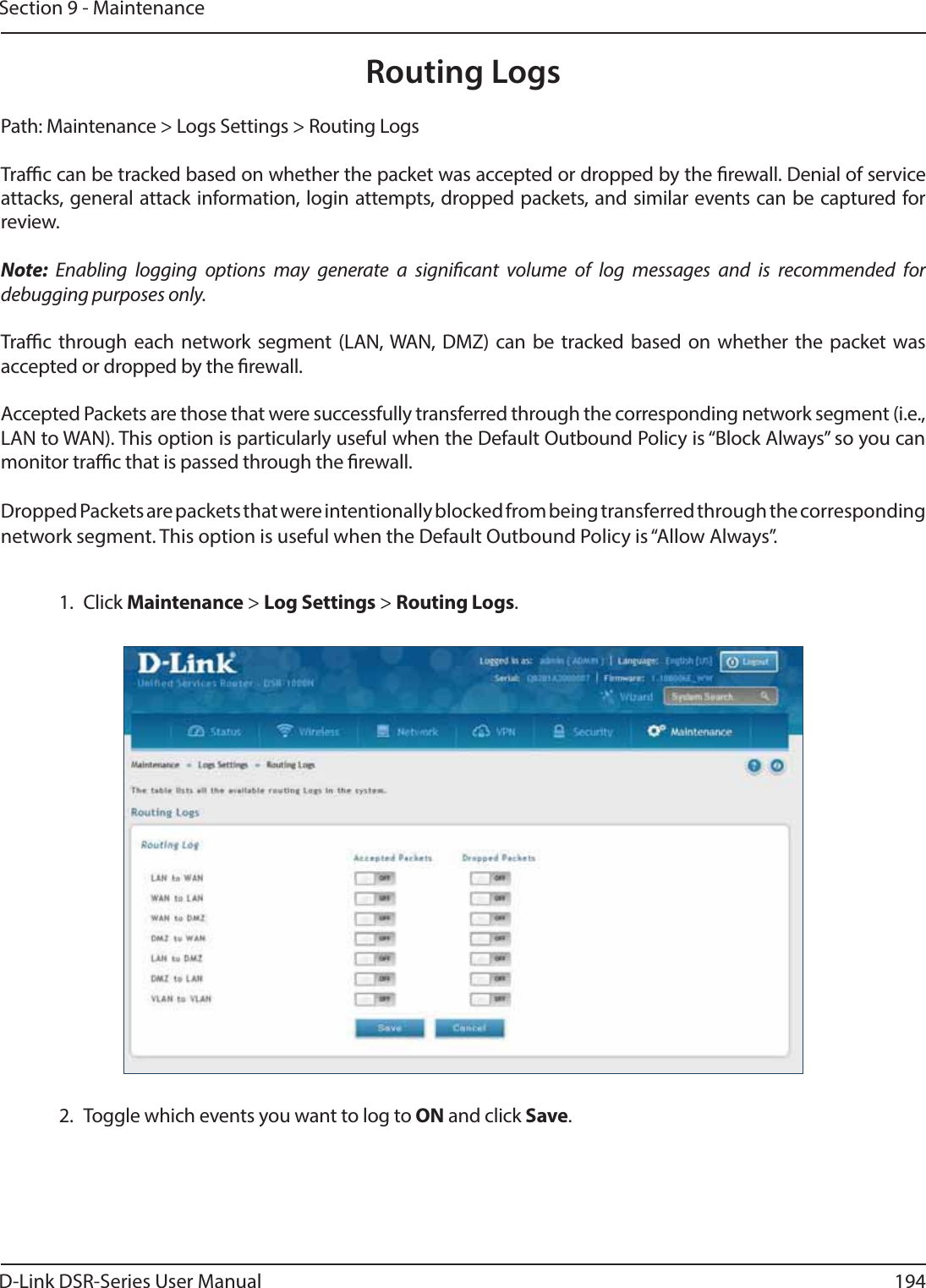 D-Link DSR-Series User Manual 194Section 9 - MaintenanceRouting LogsPath: Maintenance &gt; Logs Settings &gt; Routing LogsTrac can be tracked based on whether the packet was accepted or dropped by the rewall. Denial of service attacks, general attack information, login attempts, dropped packets, and similar events can be captured for review.Note: Enabling logging options may generate a signicant volume of log messages and is recommended for debugging purposes only.Trac through each network segment (LAN, WAN, DMZ) can be tracked based on whether the packet was accepted or dropped by the rewall. Accepted Packets are those that were successfully transferred through the corresponding network segment (i.e., LAN to WAN). This option is particularly useful when the Default Outbound Policy is “Block Always” so you can monitor trac that is passed through the rewall.Dropped Packets are packets that were intentionally blocked from being transferred through the corresponding network segment. This option is useful when the Default Outbound Policy is “Allow Always”.1. Click Maintenance &gt; Log Settings &gt; Routing Logs.2.  Toggle which events you want to log to ON and click Save.