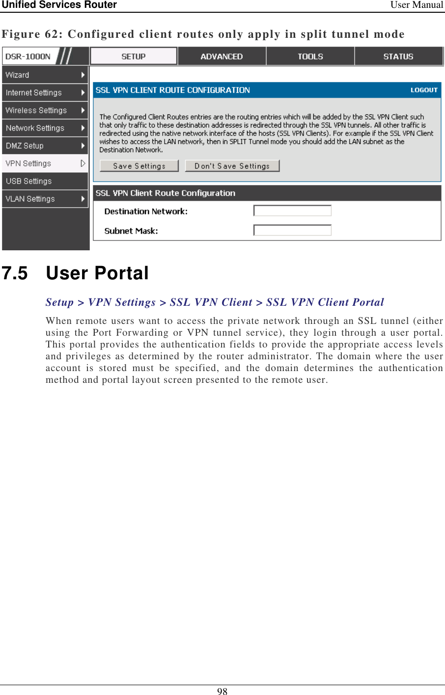 Unified Services Router    User Manual 98  Figure 62: Configured client routes only apply in split tunnel mode  7.5  User Portal Setup &gt; VPN Settings &gt; SSL VPN Client &gt; SSL VPN Client Portal When remote users want to access the private network through an SSL tunnel (either using  the  Port  Forwarding  or  VPN  tunnel  service),  they  login  through  a  user  portal. This portal provides the authentication fields to provide the appropriate access levels and privileges as determined by the router administrator. The domain where the user account  is  stored  must  be  specified,  and  the  domain  determines  the  authentication method and portal layout screen presented to the remote user.  
