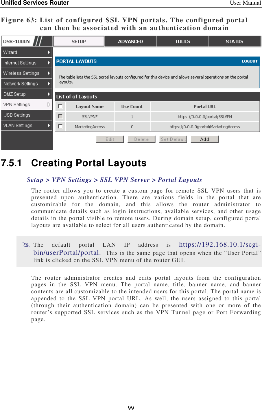 Unified Services Router    User Manual 99  Figure 63: List of configured SSL VPN portals. The configured portal can then be associated with an authentication domain  7.5.1  Creating Portal Layouts Setup &gt; VPN Settings &gt; SSL VPN Server &gt; Portal Layouts The  router  allows  you  to  create  a  custom  page  for  remote  SSL  VPN  users  that  is presented  upon  authentication.  There  are  various  fields  in  the  portal  that  are customizable  for  the  domain,  and  this  allows  the  router  administrator  to communicate  details  such  as login  instructions,  available services,  and  other usage details in the portal visible to remote users. During domain setup, configured portal layouts are available to select for all users authenticated by the domain.   The  default  portal  LAN  IP  address  is  https://192.168.10.1/scgi-bin/userPortal/portal.  This is the same page that opens when the “User Portal” link is clicked on the SSL VPN menu of the router GUI.  The  router  administrator  creates  and  edits  portal  layouts  from  the  configuration pages  in  the  SSL  VPN  menu.  The  portal  name,  title,  banner  name,  and  banner contents are all customizable to the intended users for this portal. The portal name is appended  to  the  SSL  VPN  portal  URL.  As  well,  the  users  assigned  to  this  portal (through  their  authentication  domain)  can  be  presented  with  one  or  more  of  the router’s  supported  SSL  services  such  as  the  VPN  Tunnel  page  or  Port  Forwarding page.  