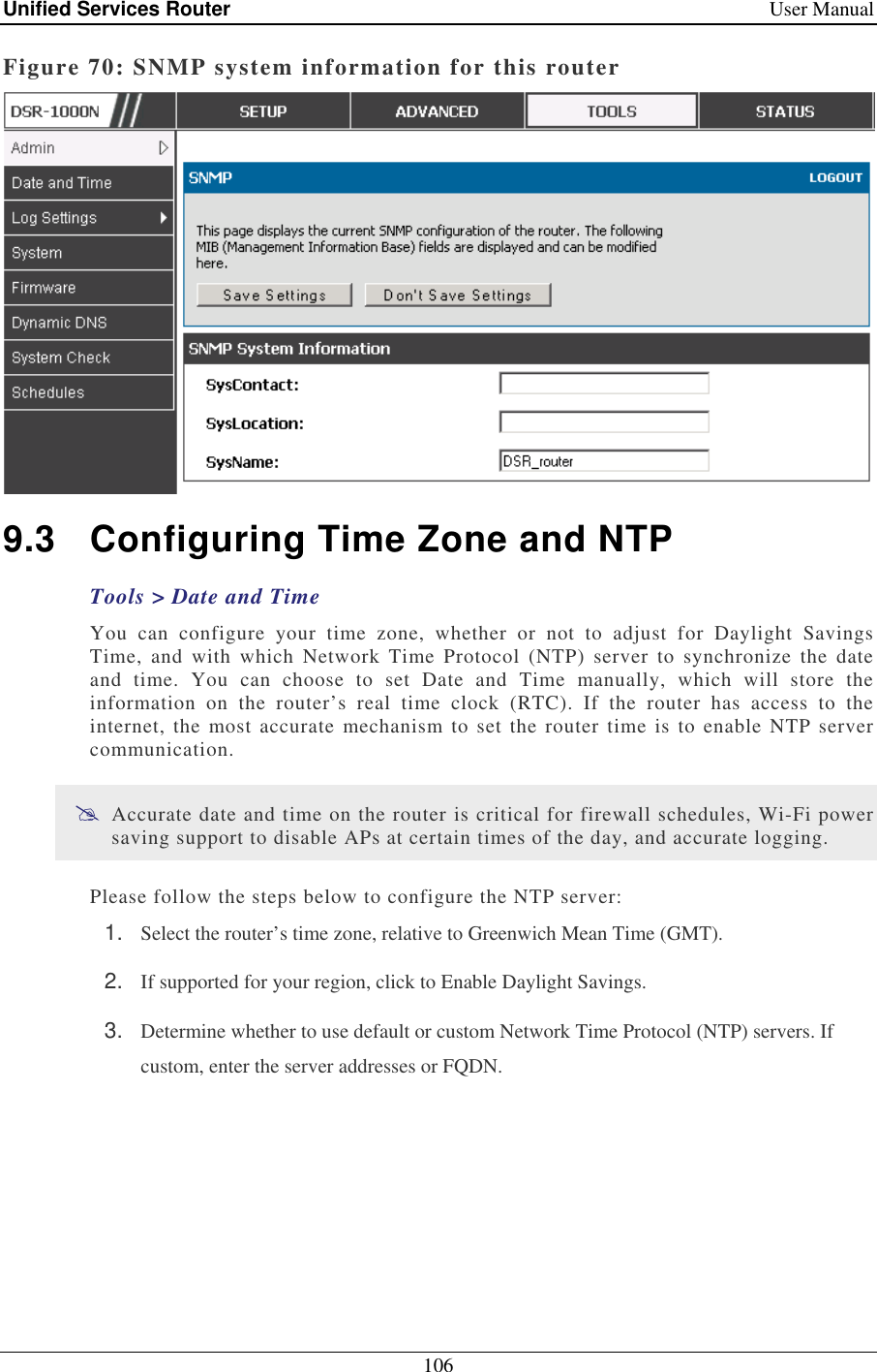 Unified Services Router    User Manual 106  Figure 70: SNMP system information for this router  9.3  Configuring Time Zone and NTP Tools &gt; Date and Time You  can  configure  your  time  zone,  whether  or  not  to  adjust  for  Daylight  Savings Time,  and  with  which  Network  Time  Protocol  (NTP)  server  to  synchronize  the  date and  time.  You  can  choose  to  set  Date  and  Time  manually,  which  will  store  the information  on  the  router’s  real  time  clock  (RTC).  If  the  router  has  access  to  the internet,  the  most  accurate  mechanism  to set  the router time  is to enable  NTP server communication.   Accurate date and time on the router is critical for firewall schedules, Wi-Fi power saving support to disable APs at certain times of the day, and accurate logging.  Please follow the steps below to configure the NTP server: 1.  Select the router’s time zone, relative to Greenwich Mean Time (GMT). 2.  If supported for your region, click to Enable Daylight Savings. 3.  Determine whether to use default or custom Network Time Protocol (NTP) servers. If custom, enter the server addresses or FQDN. 