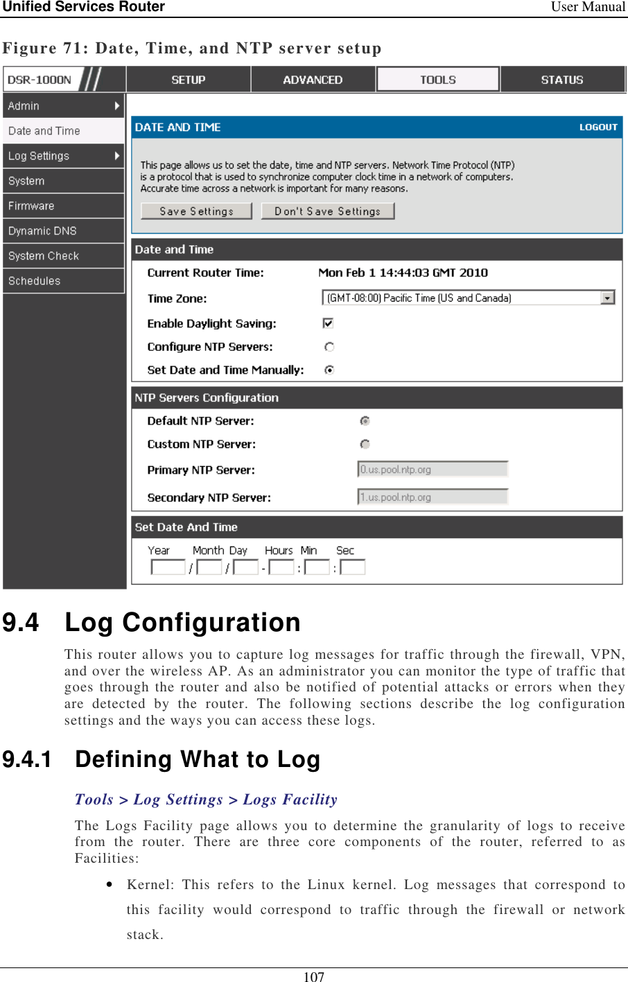 Unified Services Router    User Manual 107  Figure 71: Date, Time, and NTP server setup  9.4  Log Configuration This router allows you to capture log messages for traffic through the firewall, VPN, and over the wireless AP. As an administrator you can monitor the type of traffic that goes through  the router  and also  be  notified  of  potential attacks  or  errors  when  they are  detected  by  the  router.  The  following  sections  describe  the  log  configuration settings and the ways you can access these logs.  9.4.1  Defining What to Log Tools &gt; Log Settings &gt; Logs Facility The  Logs  Facility  page  allows  you  to  determine  the  granularity  of  logs  to  receive from  the  router.  There  are  three  core  components  of  the  router,  referred  to  as Facilities: • Kernel:  This  refers  to  the  Linux  kernel.  Log  messages  that  correspond  to this  facility  would  correspond  to  traffic  through  the  firewall  or  network stack. 