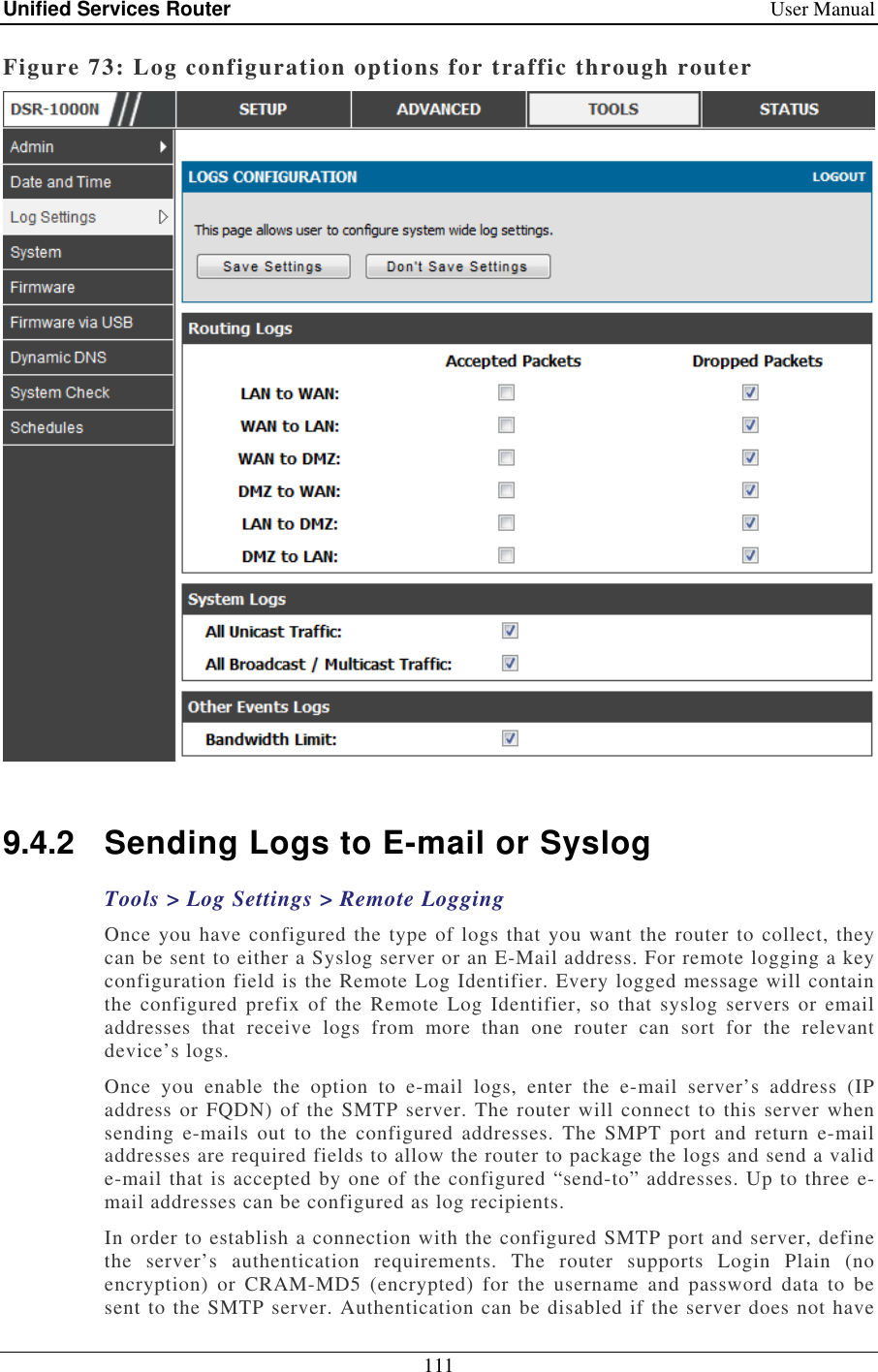 Unified Services Router    User Manual 111  Figure 73: Log configuration options for traffic through router   9.4.2  Sending Logs to E-mail or Syslog Tools &gt; Log Settings &gt; Remote Logging Once you have configured the type of logs that you want the router to collect, they can be sent to either a Syslog server or an E-Mail address. For remote logging a key configuration field is the Remote Log Identifier. Every logged message will contain the  configured prefix  of the Remote  Log  Identifier, so  that  syslog servers or email addresses  that  receive  logs  from  more  than  one  router  can  sort  for  the  relevant device’s logs.  Once  you  enable  the  option  to  e-mail  logs,  enter  the  e-mail  server’s  address  (IP address or FQDN) of the SMTP server. The router will connect to this server when sending  e-mails  out  to  the  configured addresses.  The SMPT  port  and  return  e-mail addresses are required fields to allow the router to package the logs and send a valid e-mail that is accepted by one of the configured “send-to” addresses. Up to three e-mail addresses can be configured as log recipients.  In order to establish a connection with the configured SMTP port and server, define the  server’s  authentication  requirements.  The  router  supports  Login  Plain  (no encryption)  or  CRAM-MD5  (encrypted)  for  the  username  and  password  data  to  be sent to the SMTP server. Authentication can be disabled if the server does not have 