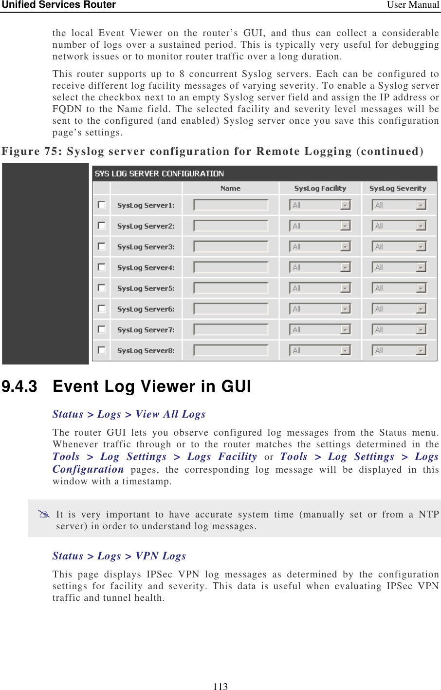 Unified Services Router    User Manual 113  the  local  Event  Viewer  on  the  router’s  GUI,  and  thus  can  collect  a  considerable number of logs over a sustained period. This is typically very useful for debugging network issues or to monitor router traffic over a long duration.  This  router  supports  up  to  8  concurrent  Syslog  servers.  Each  can  be  configured  to receive different log facility messages of varying severity. To enable a Syslog server select the checkbox next to an empty Syslog server field and assign the IP address or FQDN  to  the Name  field.  The selected  facility  and severity  level  messages  will  be sent to the configured (and enabled) Syslog server once you save this configuration page’s settings.  Figure 75: Syslog server configuration for Remote Logging (continued)  9.4.3  Event Log Viewer in GUI Status &gt; Logs &gt; View All Logs The  router  GUI  lets  you  observe  configured  log  messages  from  the  Status  menu. Whenever  traffic  through  or  to  the  router  matches  the  settings  determined  in  the Tools  &gt;  Log  Settings  &gt;  Logs  Facility  or  Tools  &gt;  Log  Settings  &gt;  Logs Configuration  pages,  the  corresponding  log  message  will  be  displayed  in  this window with a timestamp.   It  is  very  important  to  have  accurate  system  time  (manually  set  or  from  a  NTP server) in order to understand log messages.  Status &gt; Logs &gt; VPN Logs This  page  displays  IPSec  VPN  log  messages  as  determined  by  the  configuration settings  for  facility  and  severity.  This  data  is  useful  when  evaluating  IPSec  VPN traffic and tunnel health.  