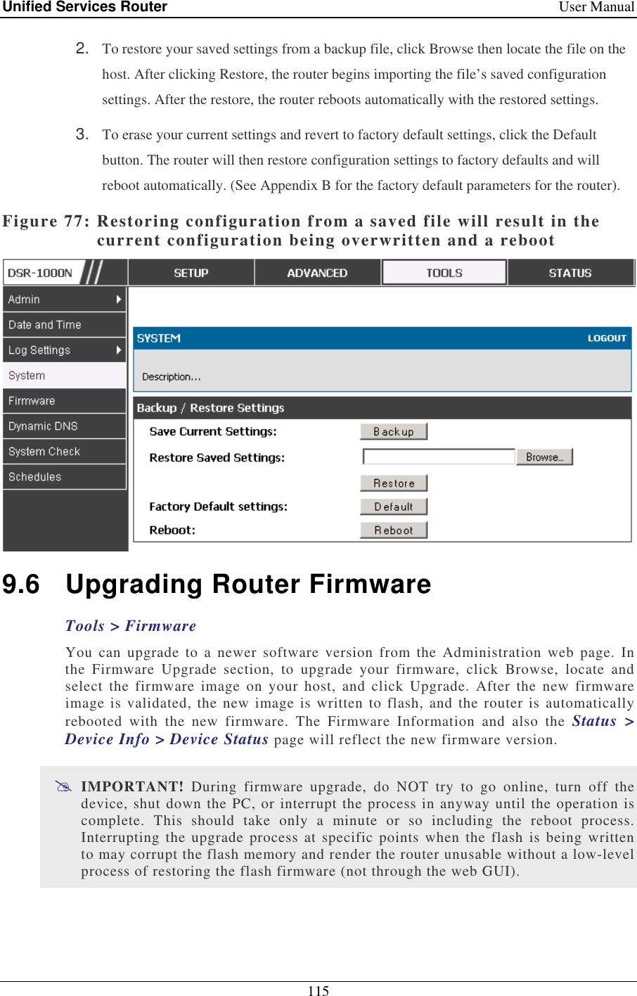 Unified Services Router    User Manual 115  2.  To restore your saved settings from a backup file, click Browse then locate the file on the host. After clicking Restore, the router begins importing the file’s saved configuration settings. After the restore, the router reboots automatically with the restored settings. 3.  To erase your current settings and revert to factory default settings, click the Default button. The router will then restore configuration settings to factory defaults and will reboot automatically. (See Appendix B for the factory default parameters for the router). Figure 77: Restoring configuration from a saved file will result in the current configuration being overwritten and a reboot  9.6  Upgrading Router Firmware Tools &gt; Firmware You can  upgrade  to a  newer  software  version  from  the Administration  web  page.  In the  Firmware  Upgrade  section,  to  upgrade  your  firmware,  click  Browse,  locate  and select  the  firmware  image  on  your  host,  and  click  Upgrade.  After  the  new  firmware image is validated, the new image is written to flash,  and the router is automatically rebooted  with  the  new  firmware.  The  Firmware  Information  and  also  the  Status  &gt; Device Info &gt; Device Status page will reflect the new firmware version.  IMPORTANT!  During  firmware  upgrade,  do  NOT  try  to  go  online,  turn  off  the device, shut down the PC, or interrupt the process in anyway until the operation is complete.  This  should  take  only  a  minute  or  so  including  the  reboot  process. Interrupting the  upgrade process  at  specific  points  when  the flash is being  written to may corrupt the flash memory and render the router unusable without a low-level process of restoring the flash firmware (not through the web GUI). 