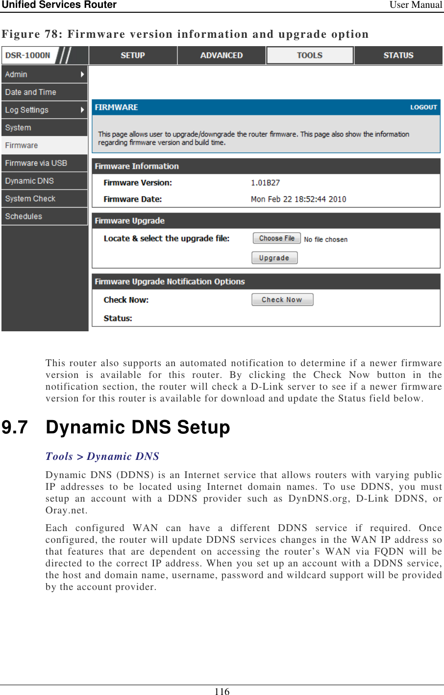 Unified Services Router    User Manual 116  Figure 78: Firmware version information and upgrade option   This router also supports an automated notification to determine if a newer firmware version  is  available  for  this  router.  By  clicking  the  Check  Now  button  in  the notification section, the router will check a D-Link server to see if a newer firmware version for this router is available for download and update the Status field below.  9.7  Dynamic DNS Setup Tools &gt; Dynamic DNS Dynamic DNS (DDNS)  is an  Internet service  that allows routers with  varying public IP  addresses  to  be  located  using  Internet  domain  names.  To  use  DDNS,  you  must setup  an  account  with  a  DDNS  provider  such  as  DynDNS.org,  D-Link  DDNS,  or Oray.net.  Each  configured  WAN  can  have  a  different  DDNS  service  if  required.  Once configured, the router will update DDNS services changes in the WAN IP address so that  features  that  are  dependent  on  accessing  the  router’s  WAN  via  FQDN  will  be directed to the correct IP address. When you set up an account with a DDNS service, the host and domain name, username, password and wildcard support will be provided by the account provider.  