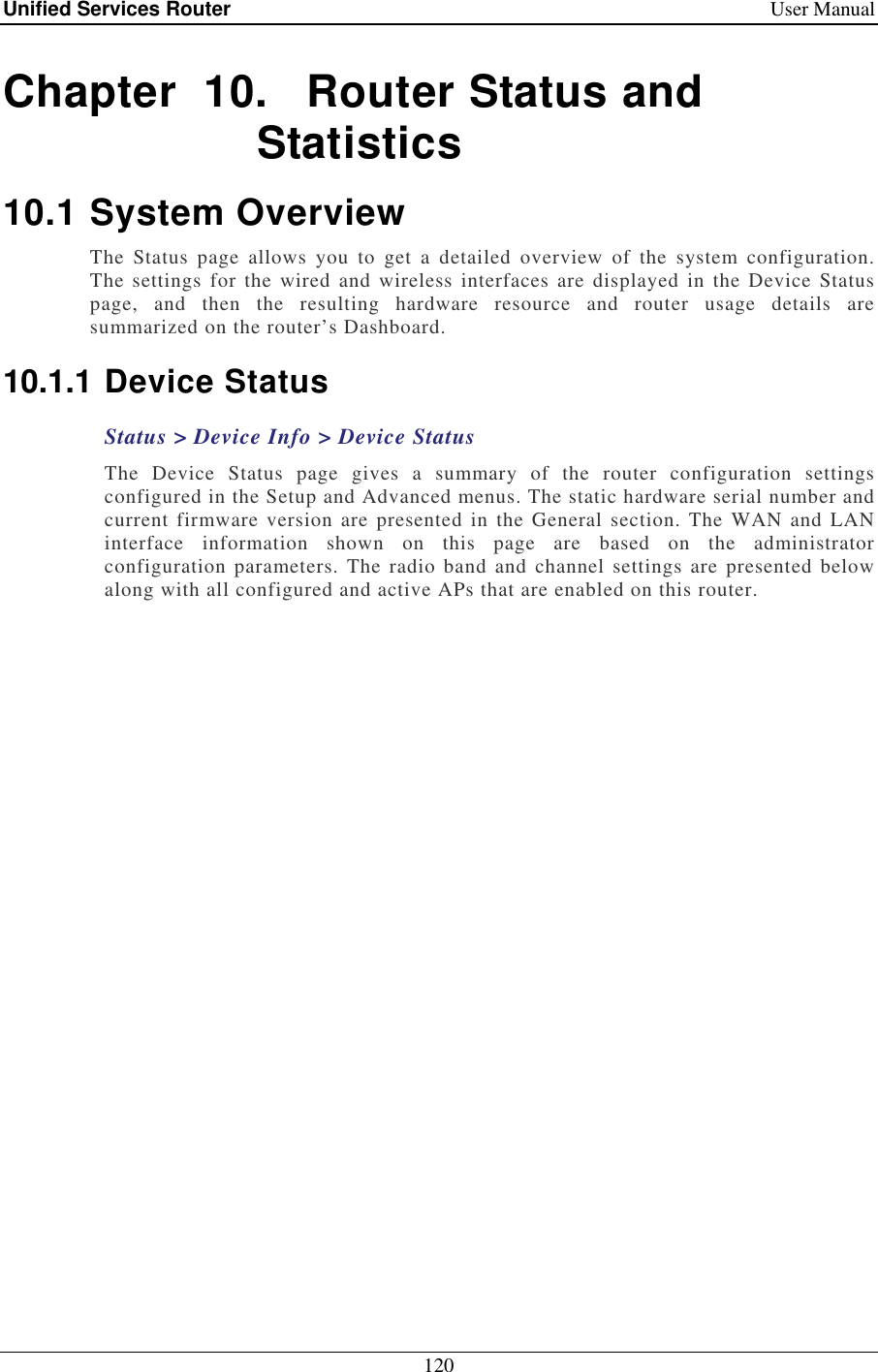 Unified Services Router    User Manual 120  Chapter  10.   Router Status and Statistics 10.1 System Overview The  Status  page  allows  you  to  get  a  detailed  overview  of  the  system  configuration. The  settings  for the wired and wireless interfaces are displayed  in the Device  Status page,  and  then  the  resulting  hardware  resource  and  router  usage  details  are summarized on the router’s Dashboard.  10.1.1 Device Status Status &gt; Device Info &gt; Device Status The  Device  Status  page  gives  a  summary  of  the  router  configuration  settings configured in the Setup and Advanced menus. The static hardware serial number and current  firmware  version are presented in the  General section.  The WAN and  LAN interface  information  shown  on  this  page  are  based  on  the  administrator configuration  parameters. The  radio band and channel  settings  are presented below along with all configured and active APs that are enabled on this router.  