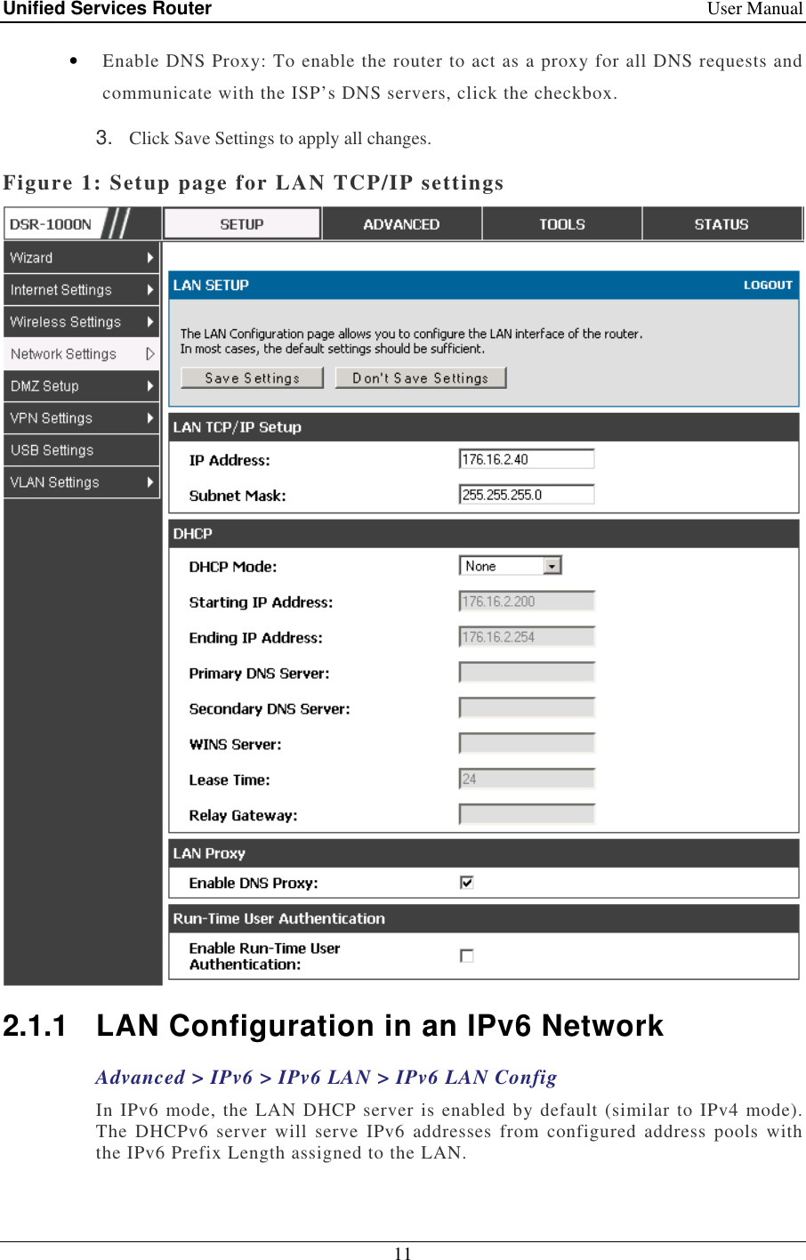 Unified Services Router    User Manual 11  • Enable DNS Proxy: To enable the router to act as a proxy for all DNS requests and communicate with the ISP’s DNS servers, click the checkbox. 3.  Click Save Settings to apply all changes. Figure 1: Setup page for LAN TCP/IP settings  2.1.1  LAN Configuration in an IPv6 Network Advanced &gt; IPv6 &gt; IPv6 LAN &gt; IPv6 LAN Config In IPv6 mode, the LAN DHCP server is enabled by default (similar to IPv4 mode). The  DHCPv6  server  will  serve  IPv6  addresses  from  configured  address  pools  with the IPv6 Prefix Length assigned to the LAN.  