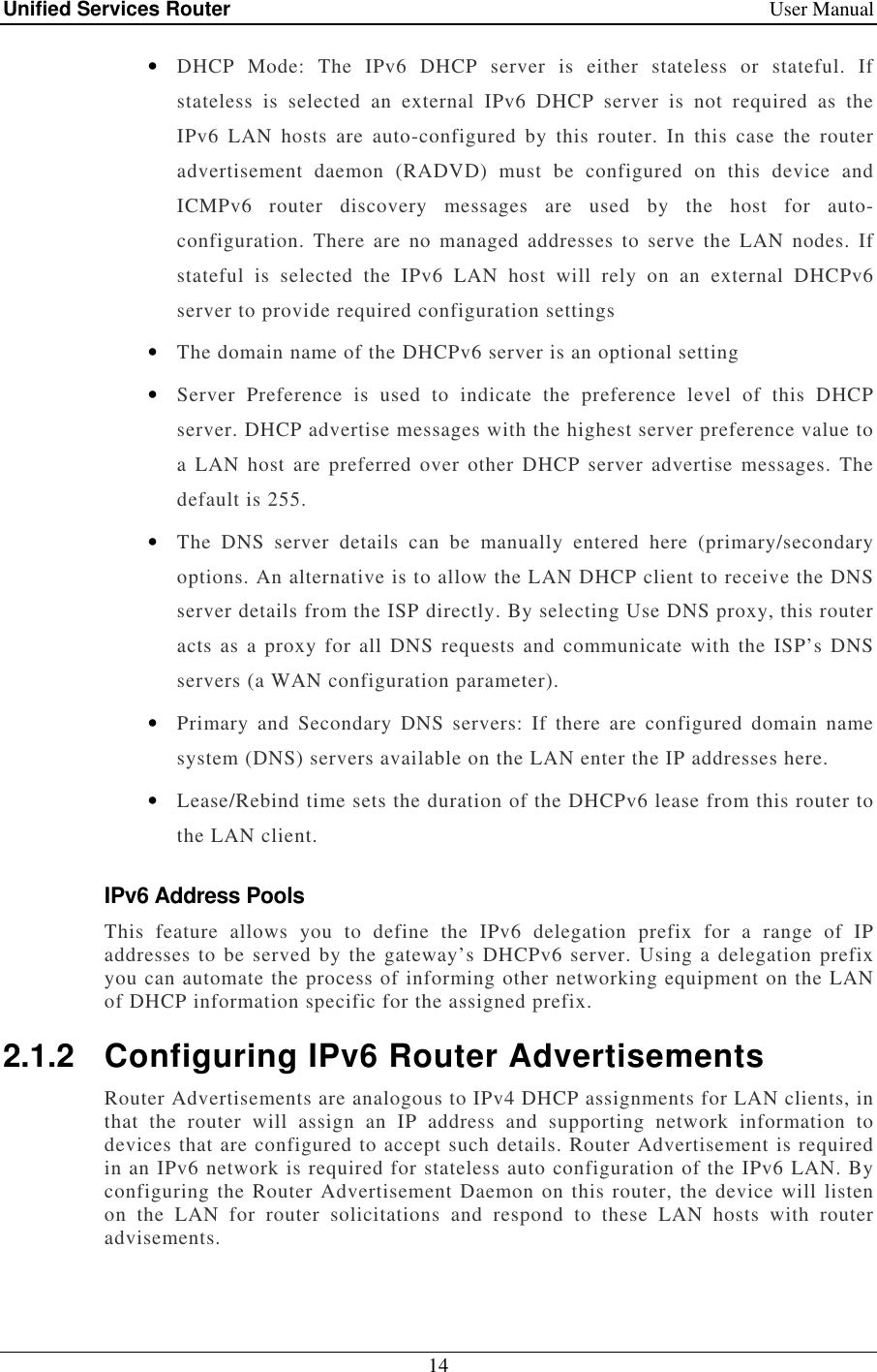 Unified Services Router    User Manual 14  • DHCP  Mode:  The  IPv6  DHCP  server  is  either  stateless  or  stateful.  If stateless  is  selected  an  external  IPv6  DHCP  server  is  not  required  as  the IPv6  LAN  hosts  are  auto-configured  by  this  router.  In  this  case  the  router advertisement  daemon  (RADVD)  must  be  configured  on  this  device  and ICMPv6  router  discovery  messages  are  used  by  the  host  for  auto-configuration.  There  are  no  managed  addresses to  serve  the LAN nodes.  If stateful  is  selected  the  IPv6  LAN  host  will  rely  on  an  external  DHCPv6 server to provide required configuration settings • The domain name of the DHCPv6 server is an optional setting • Server  Preference  is  used  to  indicate  the  preference  level  of  this  DHCP server. DHCP advertise messages with the highest server preference value to a  LAN host  are preferred  over  other  DHCP  server  advertise messages.  The default is 255. • The  DNS  server  details  can  be  manually  entered  here  (primary/secondary options. An alternative is to allow the LAN DHCP client to receive the DNS server details from the ISP directly. By selecting Use DNS proxy, this router acts as  a proxy for  all DNS requests  and communicate with the  ISP’s DNS servers (a WAN configuration parameter). • Primary  and  Secondary  DNS  servers:  If  there  are  configured  domain  name system (DNS) servers available on the LAN enter the IP addresses here.  • Lease/Rebind time sets the duration of the DHCPv6 lease from this router to the LAN client. IPv6 Address Pools This  feature  allows  you  to  define  the  IPv6  delegation  prefix  for  a  range  of  IP addresses  to be served by  the  gateway’s DHCPv6 server.  Using a  delegation prefix you can automate the process of informing other networking equipment on the LAN of DHCP information specific for the assigned prefix. 2.1.2  Configuring IPv6 Router Advertisements Router Advertisements are analogous to IPv4 DHCP assignments for LAN clients, in that  the  router  will  assign  an  IP  address  and  supporting  network  information  to devices that are configured to accept such details. Router Advertisement is required in an IPv6 network is required for stateless auto configuration of the IPv6 LAN. By configuring the Router Advertisement Daemon on this router, the device will listen on  the  LAN  for  router  solicitations  and  respond  to  these  LAN  hosts  with  router advisements. 