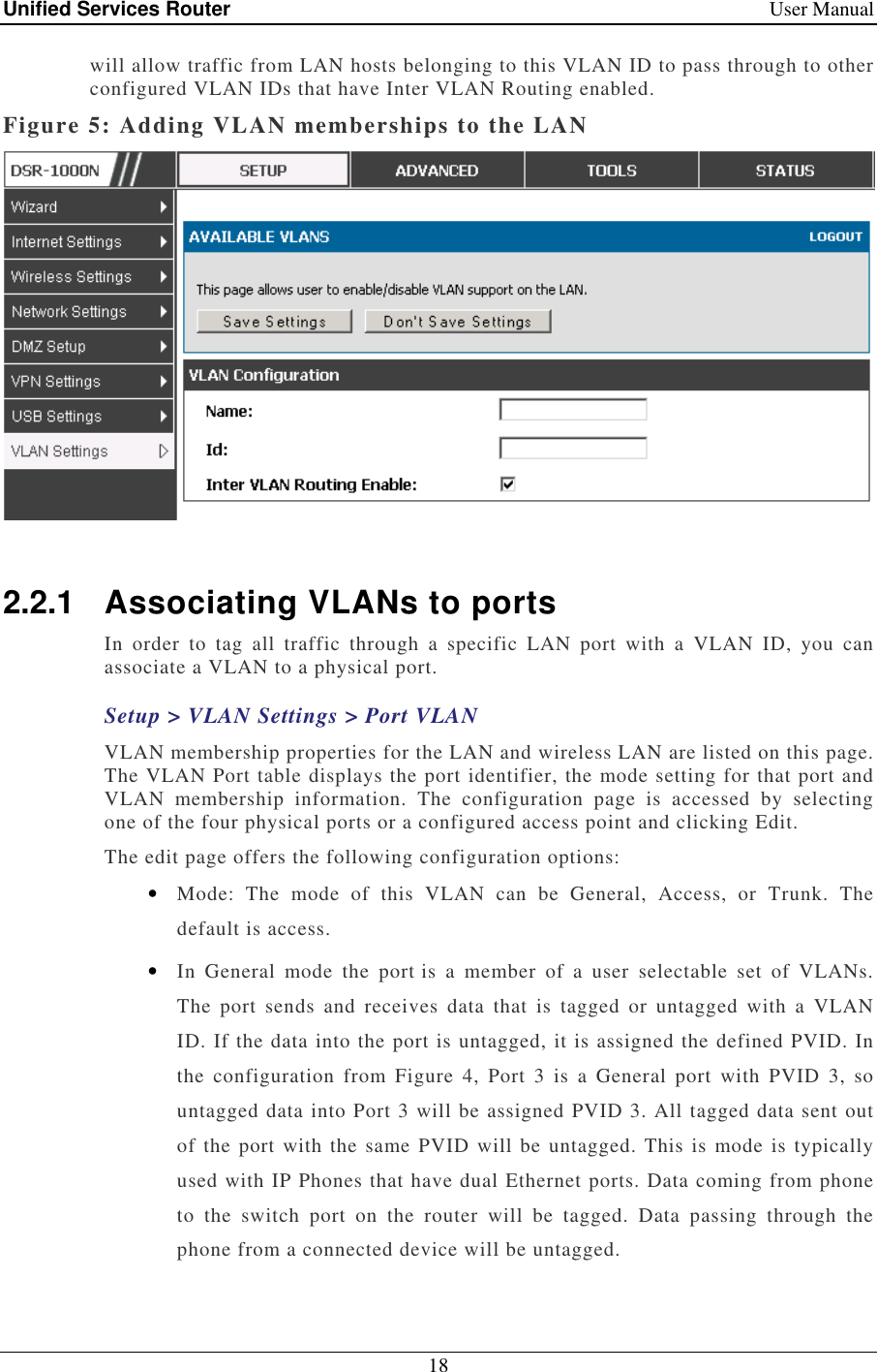 Unified Services Router    User Manual 18  will allow traffic from LAN hosts belonging to this VLAN ID to pass through to other configured VLAN IDs that have Inter VLAN Routing enabled.  Figure 5: Adding VLAN memberships to the LAN   2.2.1  Associating VLANs to ports In  order  to  tag  all  traffic  through  a  specific  LAN  port  with  a  VLAN  ID,  you  can associate a VLAN to a physical port.  Setup &gt; VLAN Settings &gt; Port VLAN VLAN membership properties for the LAN and wireless LAN are listed on this page. The VLAN Port table displays the port identifier, the mode setting for that port and VLAN  membership  information.  The  configuration  page  is  accessed  by  selecting one of the four physical ports or a configured access point and clicking Edit.  The edit page offers the following configuration options: • Mode:  The  mode  of  this  VLAN  can  be  General,  Access,  or  Trunk.  The default is access. • In  General  mode  the  port is  a  member  of  a  user  selectable  set  of  VLANs. The  port  sends  and  receives  data  that  is  tagged  or  untagged  with  a  VLAN ID. If the data into the port is untagged, it is assigned the defined PVID. In the  configuration  from  Figure  4,  Port  3  is  a  General  port  with  PVID  3,  so untagged data into Port 3 will be assigned PVID 3. All tagged data sent out of the port with the same PVID  will be untagged. This is  mode is typically used with IP Phones that have dual Ethernet ports. Data coming from phone to  the  switch  port  on  the  router  will  be  tagged.  Data  passing  through  the phone from a connected device will be untagged.  