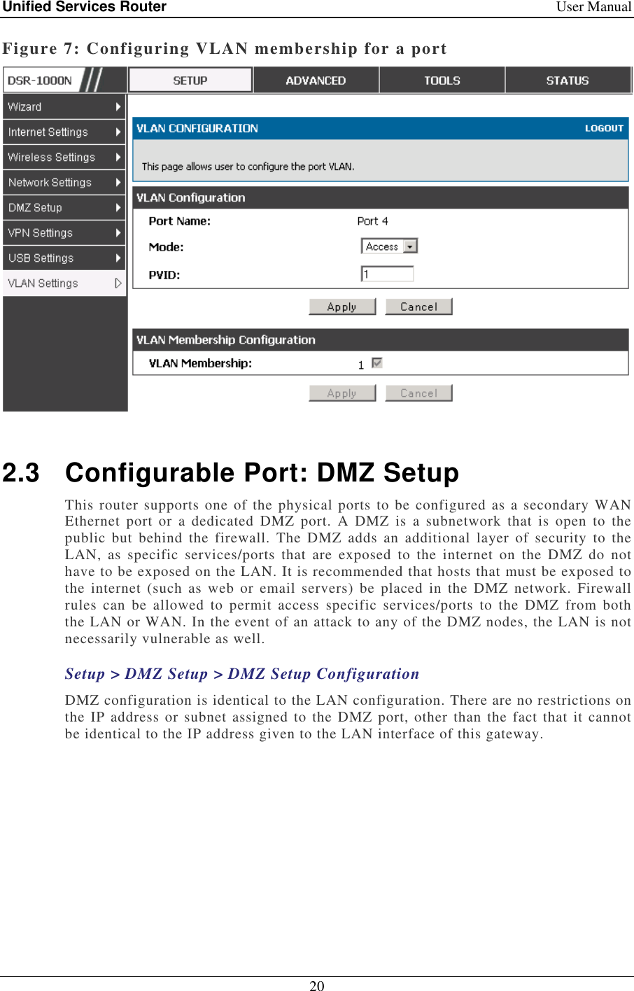 Unified Services Router    User Manual 20  Figure 7: Configuring VLAN membership for a port   2.3  Configurable Port: DMZ Setup This router supports one  of the physical ports to be configured as a secondary WAN Ethernet  port  or  a  dedicated  DMZ  port.  A  DMZ  is  a  subnetwork  that  is  open  to  the public  but  behind  the  firewall.  The  DMZ  adds  an  additional  layer  of  security  to  the LAN,  as  specific  services/ports  that  are  exposed  to  the  internet  on  the  DMZ  do  not have to be exposed on the LAN. It is recommended that hosts that must be exposed to the  internet (such as  web  or  email  servers)  be  placed  in the  DMZ  network.  Firewall rules  can  be  allowed  to  permit  access  specific  services/ports  to  the  DMZ  from  both the LAN or WAN. In the event of an attack to any of the DMZ nodes, the LAN is not necessarily vulnerable as well.  Setup &gt; DMZ Setup &gt; DMZ Setup Configuration DMZ configuration is identical to the LAN configuration. There are no restrictions on the IP address or subnet assigned to the DMZ  port, other than the  fact that  it cannot be identical to the IP address given to the LAN interface of this gateway.  