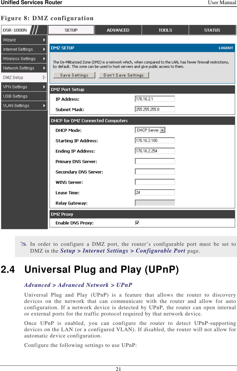 Unified Services Router    User Manual 21  Figure 8: DMZ configuration   In  order  to  configure  a  DMZ  port,  the  router’s  configurable  port  must  be  set  to DMZ in the Setup &gt; Internet Settings &gt; Configurable Port page.  2.4  Universal Plug and Play (UPnP) Advanced &gt; Advanced Network &gt; UPnP Universal  Plug  and  Play  (UPnP)  is  a  feature  that  allows  the  router  to  discovery devices  on  the  network  that  can  communicate  with  the  router  and  allow  for  auto configuration.  If  a network device is detected by  UPnP,  the router  can open  internal or external ports for the traffic protocol required by that network device.  Once  UPnP  is  enabled,  you  can  configure  the  router  to  detect  UPnP-supporting devices on the LAN (or a configured VLAN). If disabled, the router will not allow for automatic device configuration. Configure the following settings to use UPnP: 
