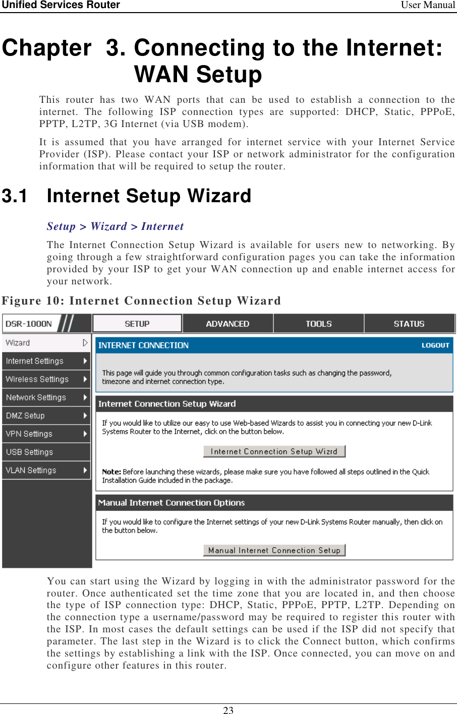 Unified Services Router    User Manual 23  Chapter  3. Connecting to the Internet: WAN Setup This  router  has  two  WAN  ports  that  can  be  used  to  establish  a  connection  to  the internet.  The  following  ISP  connection  types  are  supported:  DHCP,  Static,  PPPoE, PPTP, L2TP, 3G Internet (via USB modem).     It  is  assumed  that  you  have  arranged  for  internet  service  with  your  Internet  Service Provider (ISP). Please contact your ISP or network administrator for the configuration information that will be required to setup the router. 3.1  Internet Setup Wizard Setup &gt; Wizard &gt; Internet The  Internet  Connection  Setup  Wizard  is  available  for  users  new  to  networking.  By going through a few straightforward configuration pages you can take the information provided by your ISP to get  your WAN connection up and enable internet access for your network.  Figure 10: Internet Connection Setup Wizard  You can start using the Wizard by logging in with the administrator password for the router. Once authenticated set the time zone that you are located in, and then choose the  type  of  ISP  connection  type:  DHCP,  Static,  PPPoE,  PPTP,  L2TP.  Depending  on the connection type a username/password may be required to register this router with the ISP. In most cases the default settings can be used if the ISP did not specify that parameter. The last step in the Wizard is to click the Connect button, which confirms the settings by establishing a link with the ISP. Once connected, you can move on and configure other features in this router. 