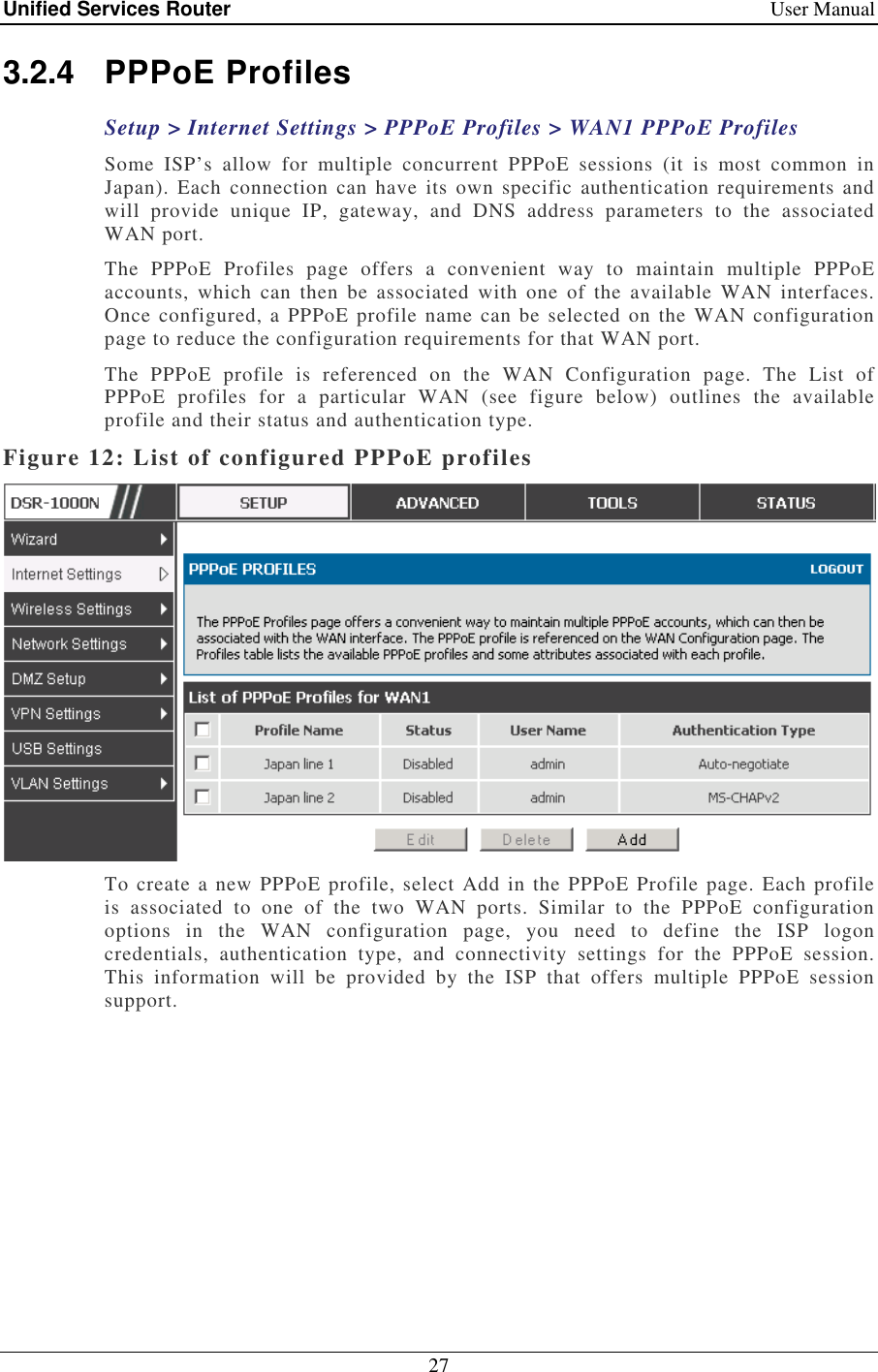Unified Services Router    User Manual 27  3.2.4  PPPoE Profiles Setup &gt; Internet Settings &gt; PPPoE Profiles &gt; WAN1 PPPoE Profiles Some  ISP’s  allow  for  multiple  concurrent  PPPoE  sessions  (it  is  most  common  in Japan).  Each connection can have  its own  specific  authentication  requirements  and will  provide  unique  IP,  gateway,  and  DNS  address  parameters  to  the  associated WAN port.  The  PPPoE  Profiles  page  offers  a  convenient  way  to  maintain  multiple  PPPoE accounts,  which  can  then  be  associated  with  one  of  the  available  WAN  interfaces. Once configured, a PPPoE profile  name can be selected on  the WAN configuration page to reduce the configuration requirements for that WAN port.  The  PPPoE  profile  is  referenced  on  the  WAN  Configuration  page.  The  List  of PPPoE  profiles  for  a  particular  WAN  (see  figure  below)  outlines  the  available profile and their status and authentication type. Figure 12: List of configured PPPoE profiles  To create a new PPPoE profile, select Add in the PPPoE Profile page. Each profile is  associated  to  one  of  the  two  WAN  ports.  Similar  to  the  PPPoE  configuration options  in  the  WAN  configuration  page,  you  need  to  define  the  ISP  logon credentials,  authentication  type,  and  connectivity  settings  for  the  PPPoE  session. This  information  will  be  provided  by  the  ISP  that  offers  multiple  PPPoE  session support.  