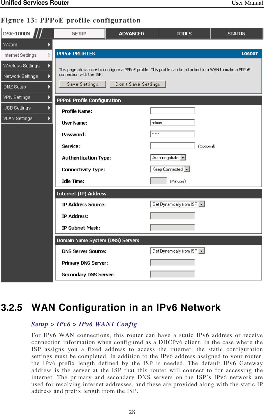 Unified Services Router    User Manual 28  Figure 13: PPPoE profile configuration   3.2.5  WAN Configuration in an IPv6 Network Setup &gt; IPv6 &gt; IPv6 WAN1 Config For  IPv6  WAN  connections,  this  router  can  have  a  static  IPv6  address  or  receive connection information when configured as a DHCPv6 client. In the case where the ISP  assigns  you  a  fixed  address  to  access  the  internet,  the  static  configuration settings must be completed. In addition to the IPv6 address assigned to your router, the  IPv6  prefix  length  defined  by  the  ISP  is  needed.  The  default  IPv6  Gateway address  is  the  server  at  the  ISP  that  this  router  will  connect  to  for  accessing  the internet.  The  primary  and  secondary  DNS  servers  on  the  ISP’s  IPv6  network  are used for resolving internet addresses, and these are provided along with the static IP address and prefix length from the ISP.  