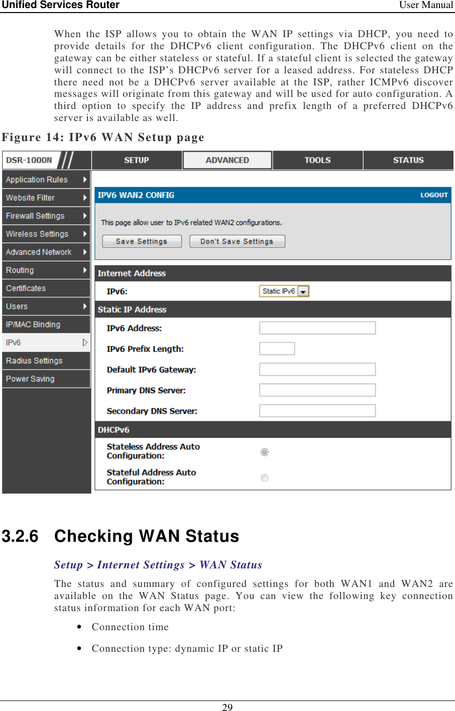 Unified Services Router    User Manual 29  When  the  ISP  allows  you  to  obtain  the  WAN  IP  settings  via  DHCP,  you  need  to provide  details  for  the  DHCPv6  client  configuration.  The  DHCPv6  client  on  the gateway can be either stateless or stateful. If a stateful client is selected the gateway will connect  to  the ISP’s  DHCPv6 server  for a  leased  address.  For  stateless  DHCP there  need  not  be  a  DHCPv6  server  available  at  the  ISP,  rather  ICMPv6  discover messages will originate from this gateway and will be used for auto configuration. A third  option  to  specify  the  IP  address  and  prefix  length  of  a  preferred  DHCPv6 server is available as well.  Figure 14: IPv6 WAN Setup page   3.2.6  Checking WAN Status Setup &gt; Internet Settings &gt; WAN Status The  status  and  summary  of  configured  settings  for  both  WAN1  and  WAN2  are available  on  the  WAN  Status  page.  You  can  view  the  following  key  connection status information for each WAN port: • Connection time • Connection type: dynamic IP or static IP 
