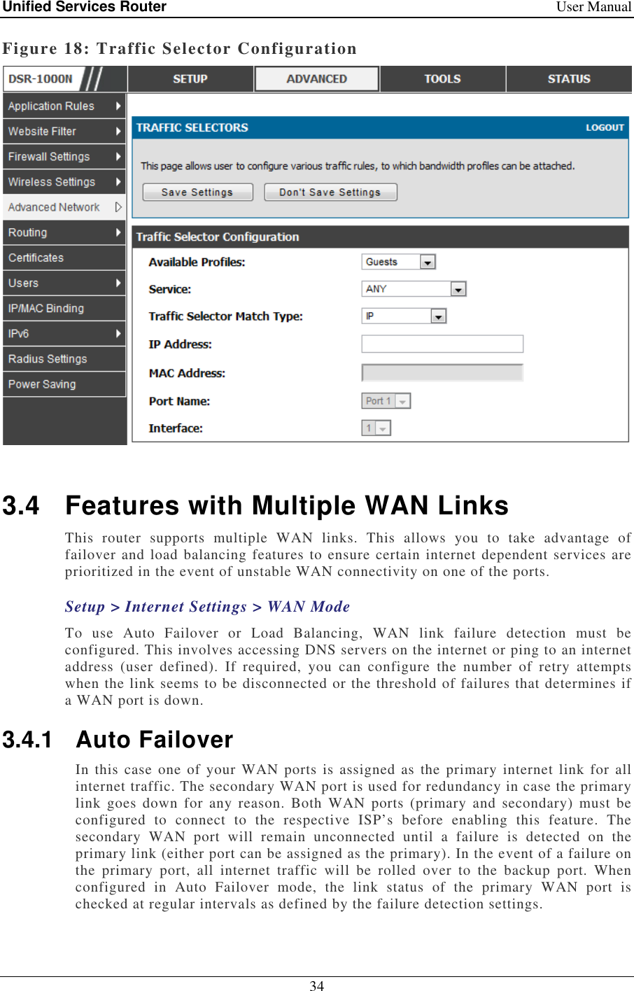 Unified Services Router    User Manual 34  Figure 18: Traffic Selector Configuration   3.4  Features with Multiple WAN Links This  router  supports  multiple  WAN  links.  This  allows  you  to  take  advantage  of failover and load balancing features to ensure certain internet dependent services are prioritized in the event of unstable WAN connectivity on one of the ports.  Setup &gt; Internet Settings &gt; WAN Mode To  use  Auto  Failover  or  Load  Balancing,  WAN  link  failure  detection  must  be configured. This involves accessing DNS servers on the internet or ping to an internet address  (user  defined).  If  required,  you  can  configure  the  number  of  retry  attempts when the link seems to be disconnected or the threshold of failures that determines if a WAN port is down. 3.4.1  Auto Failover In this case  one of  your  WAN ports is  assigned as the  primary internet  link  for all internet traffic. The secondary WAN port is used for redundancy in case the primary link  goes  down  for  any  reason. Both  WAN  ports  (primary  and  secondary)  must  be configured  to  connect  to  the  respective  ISP’s  before  enabling  this  feature.  The secondary  WAN  port  will  remain  unconnected  until  a  failure  is  detected  on  the primary link (either port can be assigned as the primary). In the event of a failure on the  primary  port,  all  internet  traffic  will  be  rolled  over  to  the  backup  port.  When configured  in  Auto  Failover  mode,  the  link  status  of  the  primary  WAN  port  is checked at regular intervals as defined by the failure detection settings.  