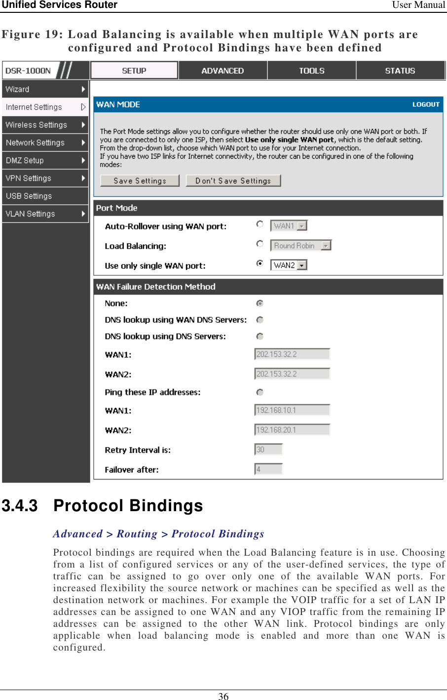 Unified Services Router    User Manual 36  Figure 19: Load Balancing is available when multiple WAN ports are configured and Protocol Bindings have been defined  3.4.3  Protocol Bindings Advanced &gt; Routing &gt; Protocol Bindings Protocol bindings are required when the Load Balancing feature is in use. Choosing from  a  list  of  configured  services  or  any  of  the  user-defined  services,  the  type  of traffic  can  be  assigned  to  go  over  only  one  of  the  available  WAN  ports.  For increased flexibility the source network or machines can be specified as well as the destination network or machines. For example the VOIP traffic for a set of LAN IP addresses can be assigned to one WAN and any VIOP traffic from the remaining IP addresses  can  be  assigned  to  the  other  WAN  link.  Protocol  bindings  are  only applicable  when  load  balancing  mode  is  enabled  and  more  than  one  WAN  is configured.  