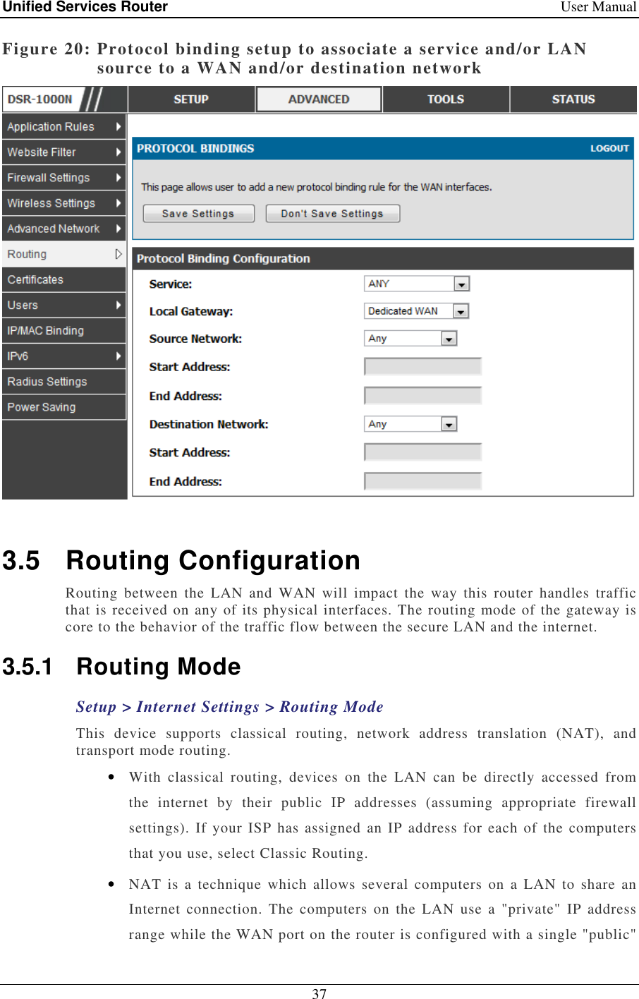 Unified Services Router    User Manual 37  Figure 20: Protocol binding setup to associate a service and/or LAN source to a WAN and/or destination network   3.5  Routing Configuration Routing  between  the  LAN  and  WAN  will  impact  the  way  this  router  handles  traffic that is received on any of its physical interfaces. The routing mode of the gateway is core to the behavior of the traffic flow between the secure LAN and the internet.  3.5.1  Routing Mode Setup &gt; Internet Settings &gt; Routing Mode This  device  supports  classical  routing,  network  address  translation  (NAT),  and transport mode routing.  • With  classical  routing,  devices  on  the  LAN  can  be  directly  accessed  from the  internet  by  their  public  IP  addresses  (assuming  appropriate  firewall settings). If your  ISP has assigned  an IP address  for each  of  the computers that you use, select Classic Routing.  • NAT  is  a technique which  allows several  computers on  a  LAN to  share  an Internet  connection.  The  computers on  the  LAN  use  a  &quot;private&quot;  IP  address range while the WAN port on the router is configured with a single &quot;public&quot; 