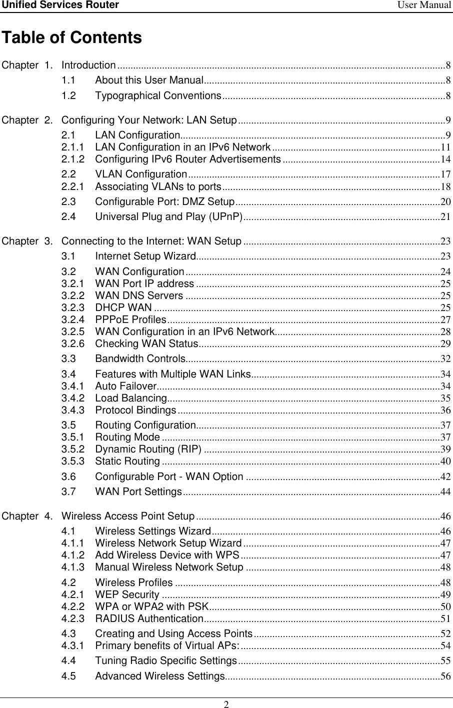 Unified Services Router    User Manual 2  Table of Contents Chapter  1. Introduction ............................................................................................................................. 8 1.1 About this User Manual ............................................................................................ 8 1.2 Typographical Conventions ..................................................................................... 8 Chapter  2. Configuring Your Network: LAN Setup ............................................................................... 9 2.1 LAN Configuration ..................................................................................................... 9 2.1.1 LAN Configuration in an IPv6 Network ................................................................ 11 2.1.2 Configuring IPv6 Router Advertisements ............................................................ 14 2.2 VLAN Configuration ................................................................................................ 17 2.2.1 Associating VLANs to ports ................................................................................... 18 2.3 Configurable Port: DMZ Setup .............................................................................. 20 2.4 Universal Plug and Play (UPnP) ........................................................................... 21 Chapter  3. Connecting to the Internet: WAN Setup ........................................................................... 23 3.1 Internet Setup Wizard ............................................................................................. 23 3.2 WAN Configuration ................................................................................................. 24 3.2.1 WAN Port IP address ............................................................................................. 25 3.2.2 WAN DNS Servers ................................................................................................. 25 3.2.3 DHCP WAN ............................................................................................................. 25 3.2.4 PPPoE Profiles ........................................................................................................ 27 3.2.5 WAN Configuration in an IPv6 Network ............................................................... 28 3.2.6 Checking WAN Status ............................................................................................ 29 3.3 Bandwidth Controls ................................................................................................. 32 3.4 Features with Multiple WAN Links ........................................................................ 34 3.4.1 Auto Failover ............................................................................................................ 34 3.4.2 Load Balancing ........................................................................................................ 35 3.4.3 Protocol Bindings .................................................................................................... 36 3.5 Routing Configuration ............................................................................................. 37 3.5.1 Routing Mode .......................................................................................................... 37 3.5.2 Dynamic Routing (RIP) .......................................................................................... 39 3.5.3 Static Routing .......................................................................................................... 40 3.6 Configurable Port - WAN Option .......................................................................... 42 3.7 WAN Port Settings .................................................................................................. 44 Chapter  4. Wireless Access Point Setup ............................................................................................. 46 4.1 Wireless Settings Wizard ....................................................................................... 46 4.1.1 Wireless Network Setup Wizard ........................................................................... 47 4.1.2 Add Wireless Device with WPS ............................................................................ 47 4.1.3 Manual Wireless Network Setup .......................................................................... 48 4.2 Wireless Profiles ..................................................................................................... 48 4.2.1 WEP Security .......................................................................................................... 49 4.2.2 WPA or WPA2 with PSK ........................................................................................ 50 4.2.3 RADIUS Authentication .......................................................................................... 51 4.3 Creating and Using Access Points ....................................................................... 52 4.3.1 Primary benefits of Virtual APs: ............................................................................ 54 4.4 Tuning Radio Specific Settings ............................................................................. 55 4.5 Advanced Wireless Settings .................................................................................. 56 