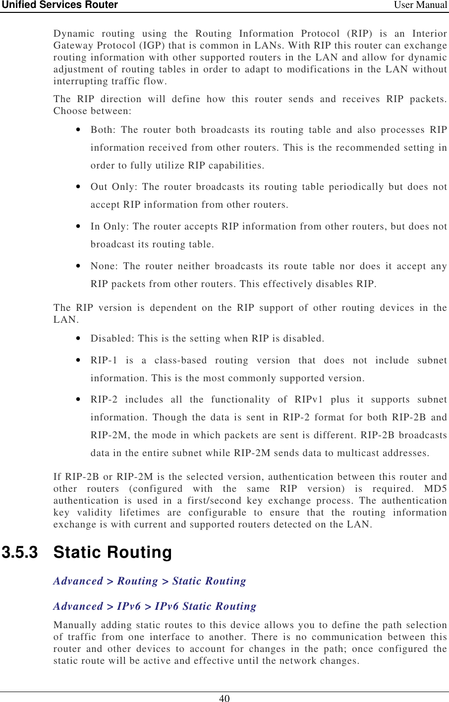 Unified Services Router    User Manual 40  Dynamic  routing  using  the  Routing  Information  Protocol  (RIP)  is  an  Interior Gateway Protocol (IGP) that is common in LANs. With RIP this router can exchange routing information with other supported routers in the LAN and allow for dynamic adjustment of routing tables  in order to  adapt  to  modifications in  the LAN without interrupting traffic flow.  The  RIP  direction  will  define  how  this  router  sends  and  receives  RIP  packets. Choose between: • Both:  The  router  both  broadcasts  its  routing  table  and  also  processes  RIP information received from other routers. This is the recommended setting in order to fully utilize RIP capabilities. • Out  Only:  The  router broadcasts  its  routing  table periodically  but  does  not accept RIP information from other routers.  • In Only: The router accepts RIP information from other routers, but does not broadcast its routing table. • None:  The  router  neither  broadcasts  its  route  table  nor  does  it  accept  any RIP packets from other routers. This effectively disables RIP. The  RIP  version  is  dependent  on  the  RIP  support  of  other  routing  devices  in  the LAN.  • Disabled: This is the setting when RIP is disabled.  • RIP-1  is  a  class-based  routing  version  that  does  not  include  subnet information. This is the most commonly supported version.  • RIP-2  includes  all  the  functionality  of  RIPv1  plus  it  supports  subnet information.  Though  the  data  is  sent  in  RIP-2  format  for  both  RIP-2B  and RIP-2M, the mode in which packets are sent is different. RIP-2B broadcasts data in the entire subnet while RIP-2M sends data to multicast addresses.  If RIP-2B or RIP-2M is the selected version, authentication between this router and other  routers  (configured  with  the  same  RIP  version)  is  required.  MD5 authentication  is  used  in  a  first/second  key  exchange  process.  The  authentication key  validity  lifetimes  are  configurable  to  ensure  that  the  routing  information exchange is with current and supported routers detected on the LAN. 3.5.3  Static Routing Advanced &gt; Routing &gt; Static Routing Advanced &gt; IPv6 &gt; IPv6 Static Routing Manually adding static routes to this device allows you to define the path selection of  traffic  from  one  interface  to  another.  There  is  no  communication  between  this router  and  other  devices  to  account  for  changes  in  the  path;  once  configured  the static route will be active and effective until the network changes.  