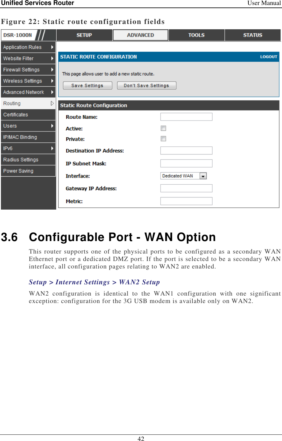 Unified Services Router    User Manual 42  Figure 22: Static route configuration fields   3.6  Configurable Port - WAN Option This router supports one  of the physical ports to be configured as a secondary WAN Ethernet port or a dedicated DMZ port. If the port is selected to be a secondary WAN interface, all configuration pages relating to WAN2 are enabled.  Setup &gt; Internet Settings &gt; WAN2 Setup WAN2  configuration  is  identical  to  the  WAN1  configuration  with  one  significant exception: configuration for the 3G USB modem is available only on WAN2.  