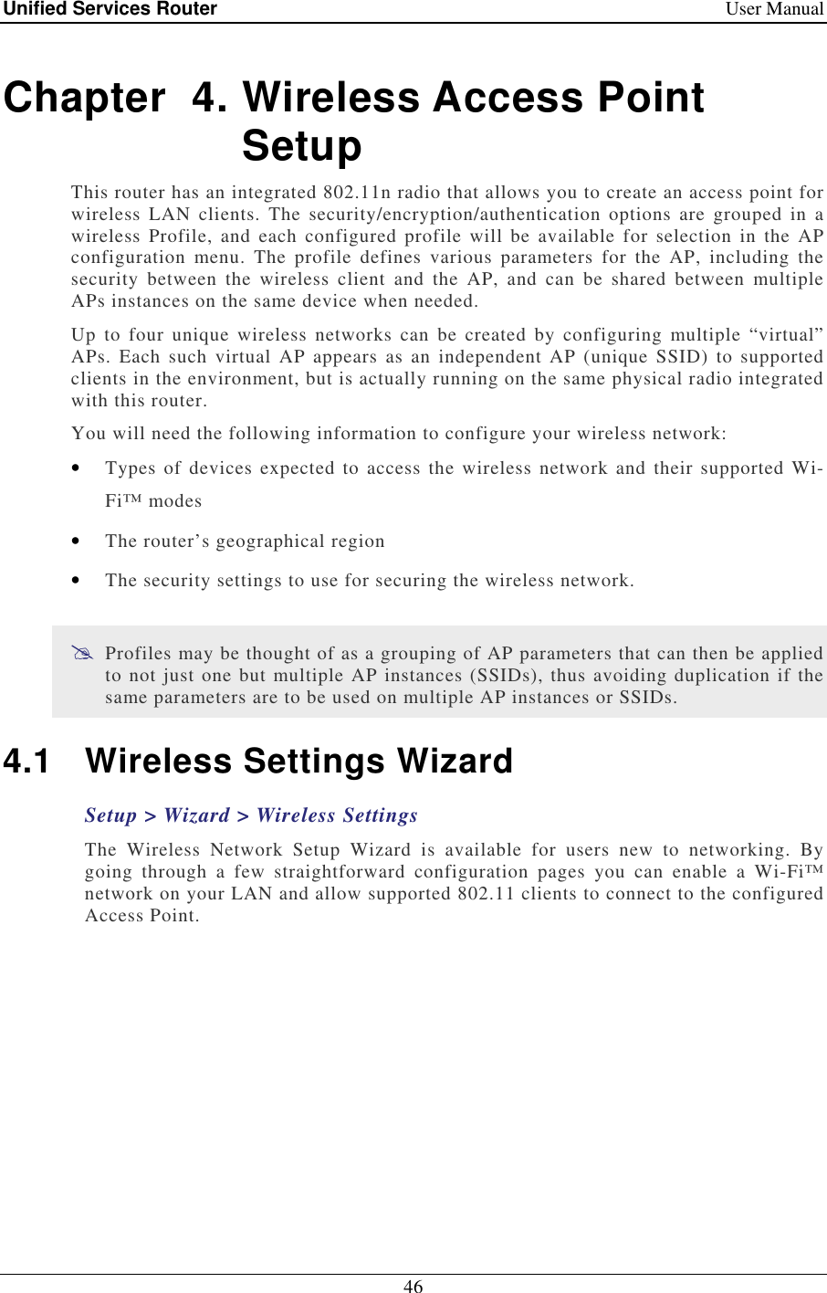 Unified Services Router    User Manual 46  Chapter  4. Wireless Access Point Setup This router has an integrated 802.11n radio that allows you to create an access point for wireless  LAN  clients.  The  security/encryption/authentication  options  are  grouped  in  a wireless  Profile,  and  each configured  profile  will  be  available  for  selection  in  the  AP configuration  menu.  The  profile  defines  various  parameters  for  the  AP,  including  the security  between  the  wireless  client  and  the  AP,  and  can  be  shared  between  multiple APs instances on the same device when needed.  Up  to  four  unique  wireless  networks  can  be  created  by  configuring  multiple  “virtual” APs.  Each  such  virtual  AP  appears  as  an  independent  AP  (unique  SSID)  to  supported clients in the environment, but is actually running on the same physical radio integrated with this router. You will need the following information to configure your wireless network:  • Types  of  devices expected  to  access  the wireless  network and  their supported Wi-Fi™ modes  • The router’s geographical region  • The security settings to use for securing the wireless network.   Profiles may be thought of as a grouping of AP parameters that can then be applied to not just one but multiple AP instances (SSIDs), thus avoiding duplication if the same parameters are to be used on multiple AP instances or SSIDs. 4.1  Wireless Settings Wizard Setup &gt; Wizard &gt; Wireless Settings The  Wireless  Network  Setup  Wizard  is  available  for  users  new  to  networking.  By going  through  a  few  straightforward  configuration  pages  you  can  enable  a  Wi-Fi™ network on your LAN and allow supported 802.11 clients to connect to the configured Access Point. 