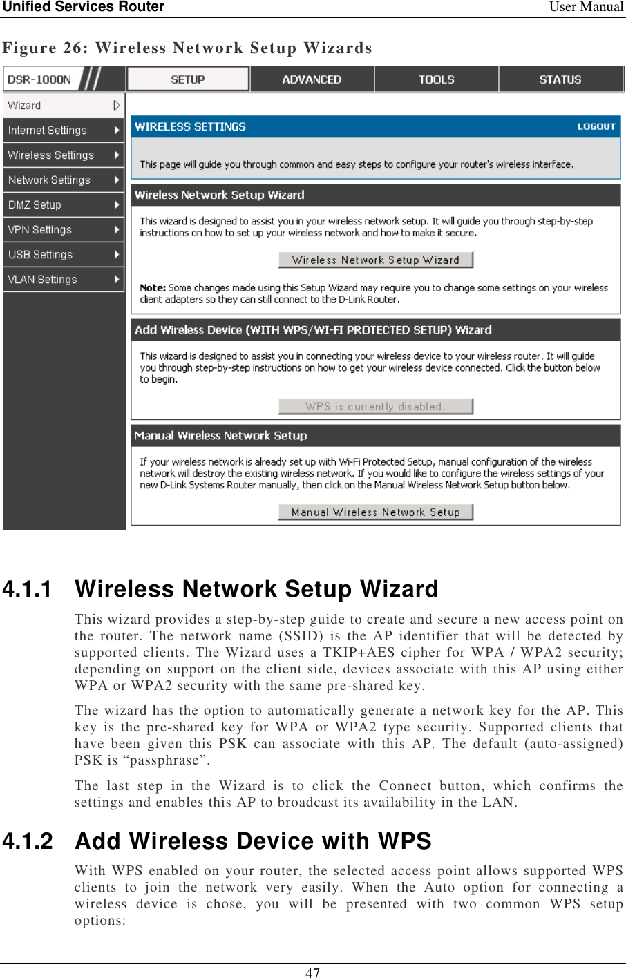 Unified Services Router    User Manual 47  Figure 26: Wireless Network Setup Wizards   4.1.1  Wireless Network Setup Wizard This wizard provides a step-by-step guide to create and secure a new access point on the  router.  The  network  name  (SSID)  is  the  AP  identifier  that  will  be  detected  by supported clients. The Wizard uses a TKIP+AES cipher for WPA / WPA2 security; depending on support on the client side, devices associate with this AP using either WPA or WPA2 security with the same pre-shared key. The wizard has the option to automatically generate a network key for the AP. This key  is  the  pre-shared  key  for  WPA  or  WPA2  type  security.  Supported  clients  that have  been  given  this  PSK  can  associate  with  this  AP.  The  default  (auto-assigned) PSK is “passphrase”.  The  last  step  in  the  Wizard  is  to  click  the  Connect  button,  which  confirms  the settings and enables this AP to broadcast its availability in the LAN.  4.1.2  Add Wireless Device with WPS With WPS enabled on your router, the selected access point allows supported WPS clients  to  join  the  network  very  easily.  When  the  Auto  option  for  connecting  a wireless  device  is  chose,  you  will  be  presented  with  two  common  WPS  setup options: 